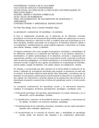 UNIVERSIDAD CATOLICA DE EL SALVADOR
FACULTAD DE CIENCIAS Y HUMANIDADES
LICENCIATURA EN CIENCIAS DE LA EDUCACION CON ESPECIALIDAD EN
EDUCACION BASICA
MATERIA: DISEÑO Y GESTION CURRICULAR
LICDA: SILVIA DE MARROQUIN
TEMA: REVALORIZACION DE LOS OBJETIVOS DE ENSEÑANZA Y
APRENDIZAJE.
CONSTRUCTIVISMO Y APRENDIZAJE SIGNIFICATIVO*
Por Frida Díaz Barriga Arceo y Gerardo Hernández Rojas.
La aproximación constructivista del aprendizaje y la enseñanza.
Si bien es ampliamente reconocido que la aplicación de las diferentes corrientes
psicológicas en el terreno de la educación ha permitido ampliar las explicaciones en torno a
los fenómenos educativos e intervenir en ellos, es también cierto que la psicología no es la
única disciplina científica relacionada con la educación. El fenómeno educativo, debido a
su complejidad y multideterminación, puede también explicarse e intervenirse en él desde
otras ciencias humanas, sociales y educativas.
Al respecto podríamos citar como ejemplos la perspectiva sociológica y antropológica de
las influencias culturales en el desarrollo del individuo y en los procesos educativos y
socializadores: el análisis epistemológico de la naturaleza, estructura y organización del
conocimiento científico y de su traducción en conocimiento escolar y personal; la reflexión
sobre las prácticas pedagógicas y la función reproductora y de transmisión ideológica de la
institución escolar; el papel de otros agentes socializadores en el aprendizaje del individuo,
sean los padres, el grupo de referencia o los medios masivos de comunicación, etcétera.
No obstante, y reconociendo que debe matizarse de la forma debida la traducción de las
teorías y hallazgos de investigación psicológica para asegurar su pertinencia en cada aula
en concreto, la psicología educativa puede aportar ideas interesantes y novedosas, que sin
pretender ser una panacea, pueden apoyar al profesional de la educación en su quehacer. En
este capítulo nos enfocaremos a presentar algunas de las aportaciones más recientes de la
denominada concepción constructivista al terreno del aprendizaje escolar y la intervención
educativa.
La concepción constructivista del aprendizaje escolar y la intervención educativa,
constituye la convergencia de diversas aproximaciones psicológicas a problemas como:
• El desarrollo psicológico del individuo, particularmente en el plano intelectual y en su
intersección con los aprendizajes escolares.
• La identificación y atención a la diversidad de intereses, necesidades y motivaciones de
los alumnos en relación con el proceso enseñanza- aprendizaje.
• El replanteamiento de los contenidos curriculares, orientados a que los sujetos aprendan a
aprender sobre contenidos significativos.
• El reconocimiento de la existencia de diversos tipos y modalidades de aprendizaje
escolar, dando una atención más integrada a los componentes intelectuales,
 