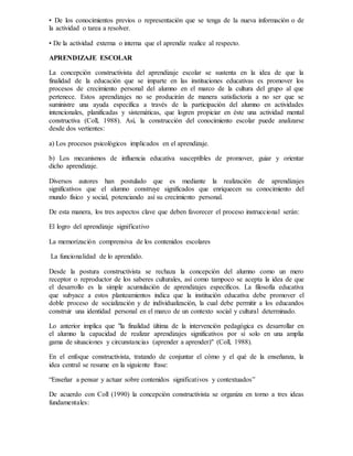 • De los conocimientos previos o representación que se tenga de la nueva información o de
la actividad o tarea a resolver.
• De la actividad externa o interna que el aprendiz realice al respecto.
APRENDIZAJE ESCOLAR
La concepción constructivista del aprendizaje escolar se sustenta en la idea de que la
finalidad de la educación que se imparte en las instituciones educativas es promover los
procesos de crecimiento personal del alumno en el marco de la cultura del grupo al que
pertenece. Estos aprendizajes no se producirán de manera satisfactoria a no ser que se
suministre una ayuda específica a través de la participación del alumno en actividades
intencionales, planificadas y sistemáticas, que logren propiciar en éste una actividad mental
constructiva (Coll, 1988). Así, la construcción del conocimiento escolar puede analizarse
desde dos vertientes:
a) Los procesos psicológicos implicados en el aprendizaje.
b) Los mecanismos de influencia educativa susceptibles de promover, guiar y orientar
dicho aprendizaje.
Diversos autores han postulado que es mediante la realización de aprendizajes
significativos que el alumno construye significados que enriquecen su conocimiento del
mundo físico y social, potenciando así su crecimiento personal.
De esta manera, los tres aspectos clave que deben favorecer el proceso instruccional serán:
El logro del aprendizaje significativo
La memorización comprensiva de los contenidos escolares
La funcionalidad de lo aprendido.
Desde la postura constructivista se rechaza la concepción del alumno como un mero
receptor o reproductor de los saberes culturales, así como tampoco se acepta la idea de que
el desarrollo es la simple acumulación de aprendizajes específicos. La filosofía educativa
que subyace a estos planteamientos indica que la institución educativa debe promover el
doble proceso de socialización y de individualización, la cual debe permitir a los educandos
construir una identidad personal en el marco de un contexto social y cultural determinado.
Lo anterior implica que "la finalidad última de la intervención pedagógica es desarrollar en
el alumno la capacidad de realizar aprendizajes significativos por sí solo en una amplia
gama de situaciones y circunstancias (aprender a aprender)" (Coll, 1988).
En el enfoque constructivista, tratando de conjuntar el cómo y el qué de la enseñanza, la
idea central se resume en la siguiente frase:
“Enseñar a pensar y actuar sobre contenidos significativos y contextuados”
De acuerdo con Coll (1990) la concepción constructivista se organiza en torno a tres ideas
fundamentales:
 