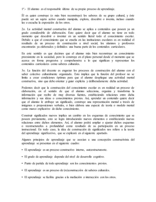 1º.- El alumno es el responsable último de su propio proceso de aprendizaje.
Él es quien construye (o más bien reconstruye) los saberes de su grupo cultural, y éste
puede ser un sujeto activo cuando manipula, explora, descubre o inventa, incluso cuando
lee o escucha la exposición de los otros.
2o. La actividad mental constructiva del alumno se aplica a contenidos que poseen ya un
grado considerable de elaboración. Esto quiere decir que el alumno no tiene en todo
momento que descubrir o inventar en un sentido literal todo el conocimiento escolar.
Debido a que el conocimiento que se enseña en las instituciones escolares es en realidad el
resultado de un proceso de construcción a nivel social, los alumnos y profesores
encontrarán ya elaborados y definidos una buena parte de los contenidos curriculares.
En este sentido es que decimos que el alumno más bien reconstruye un conocimiento
preexistente en la sociedad, pero lo construye en el plano personal desde el momento que se
acerca en forma progresiva y comprehensiva a lo que significan y representan los
contenidos curriculares como saberes culturales.
3o. La función del docente es engarzar los procesos de construcción del alumno con el
saber colectivo culturalmente organizado. Esto implica que la función del profesor no se
limita a crear condiciones óptimas para que el alumno despliegue una actividad mental
constructiva, sino que debe orientar y guiar explícita y deliberadamente dicha actividad.
Podemos decir que la construcción del conocimiento escolar es en realidad un proceso de
elaboración, en el sentido de que el alumno selecciona, organiza y transforma la
información que recibe de muy diversas fuentes, estableciendo relaciones entre dicha
información y sus ideas o conocimientos previos. Así, aprender un contenido quiere decir
que el alumno le atribuye un significado, construye una representación mental a través de
imágenes o proposiciones verbales, o bien elabora una especie de teoría o modelo mental
como marco explicativo de dicho conocimiento.
Construir significados nuevos implica un cambio en los esquemas de conocimiento que se
poseen previamente, esto se logra introduciendo nuevos elementos o estableciendo nuevas
relaciones entre dichos elementos. Así, el alumno podrá ampliar o ajustar dichos esquemas
o reestructurarlos a profundidad como resultado de su participación en un proceso
instruccional. En todo caso, la idea de construcción de significados nos refiere a la teoría
del aprendizaje significativo, que se explicará en el siguiente apartado.
Algunos principios de aprendizaje que se asocian a una concepción constructivista del
aprendizaje se presentan en el siguiente cuadro:
• El aprendizaje es un proceso constructivo interno, autoestructurante.
• El grado de aprendizaje depende del nivel de desarrollo cognitivo.
• Punto de partida de todo aprendizaje son los conocimientos previos.
• El aprendizaje es un proceso de (re)construcción de saberes culturales.
• El aprendizaje se facilita gracias a la mediación o interacción con los otros.
 