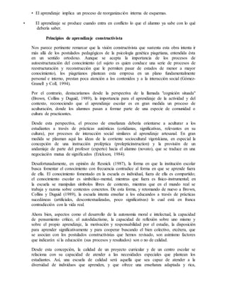 • El aprendizaje implica un proceso de reorganización interna de esquemas.
• El aprendizaje se produce cuando entra en conflicto lo que el alumno ya sabe con lo qué
debería saber.
Principios de aprendizaje constructivista
Nos parece pertinente remarcar que la visión constructivista que sustenta esta obra intenta ir
más allá de los postulados pedagógicos de la psicología genética piagetiana, entendida ésta
en un sentido ortodoxo. Aunque se acepta la importancia de los procesos de
autoestructuración del conocimiento (el sujeto es quien conduce una serie de procesos de
reestructuración y reconstrucción que le permiten pasar de estados de menor a mayor
conocimiento), los piagetianos plantean esta empresa en un plano fundamentalmente
personal e interno, prestan poca atención a los contenidos y a la interacción social (Gómez-
Granell y Coll, 1994).
Por el contrario, destacaríamos desde la perspectiva de la llamada "cognición situada"
(Brown, Collins y Duguid, 1989), la importancia para el aprendizaje de la actividad y del
contexto, reconociendo que el aprendizaje escolar es en gran medida un proceso de
aculturación, donde los alumnos pasan a formar parte de una especie de comunidad o
cultura de practicantes.
Desde esta perspectiva, el proceso de enseñanza debería orientarse a aculturar a los
estudiantes a través de prácticas auténticas (cotidianas, significativas, relevantes en su
cultura), por procesos de interacción social similares al aprendizaje artesanal. En gran
medida se plasman aquí las ideas de la corriente sociocultural vigotskiana, en especial la
concepción de una instrucción proléptica (prolepticinstruction) y la provisión de un
andamiaje de parte del profesor (experto) hacia el alumno (novato), que se traduce en una
negociación mutua de significados (Erickson, 1984).
Desafortunadamente, en opinión de Resnick (1987), la forma en que la institución escolar
busca fomentar el conocimiento con frecuencia contradice al forma en que se aprende fuera
de ella. El conocimiento fomentado en la escuela es individual, fuera de ella es compartido;
el conocimiento escolar es simbólico-mental, mientras que fuera es físico-instrumental; en
la escuela se manipulan símbolos libres de contexto, mientras que en el mundo real se
trabaja y razona sobre contextos concretos. De esta forma, y retomando de nuevo a Brown,
Collins y Duguid (1989), la escuela intenta enseñar a los educandos a través de prácticas
sucedáneas (artificiales, descontextualizadas, poco significativas) lo cual está en franca
contradicción con la vida real.
Ahora bien, aspectos como el desarrollo de la autonomía moral e intelectual, la capacidad
de pensamiento crítico, el autodidactismo, la capacidad de reflexión sobre uno mismo y
sobre el propio aprendizaje, la motivación y responsabilidad por el estudio, la disposición
para aprender significativamente y para cooperar buscando el bien colectivo, etcétera, que
se asocian con los postulados constructivistas que hemos revisado, son asimismo factores
que indicarán si la educación (sus procesos y resultados) son o no de calidad.
Desde esta concepción, la calidad de un proyecto curricular y de un centro escolar se
relaciona con su capacidad de atender a las necesidades especiales que plantean los
estudiantes. Así, una escuela de calidad será aquella que sea capaz de atender a la
diversidad de individuos que aprenden, y que ofrece una enseñanza adaptada y rica,
 