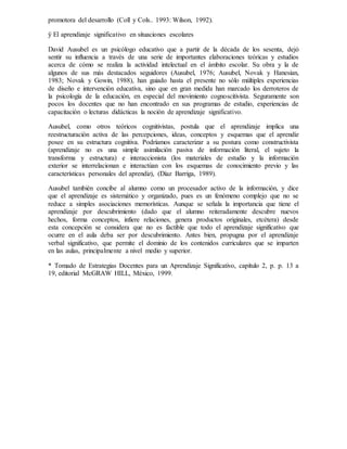 promotora del desarrollo (Coll y Cols.. 1993: Wilson, 1992).
ÿ El aprendizaje significativo en situaciones escolares
David Ausubel es un psicólogo educativo que a partir de la década de los sesenta, dejó
sentir su influencia a través de una serie de importantes elaboraciones teóricas y estudios
acerca de cómo se realiza la actividad intelectual en el ámbito escolar. Su obra y la de
algunos de sus más destacados seguidores (Ausubel, 1976; Ausubel, Novak y Hanesian,
1983; Novak y Gowin, 1988), han guiado hasta el presente no sólo múltiples experiencias
de diseño e intervención educativa, sino que en gran medida han marcado los derroteros de
la psicología de la educación, en especial del movimiento cognoscitivista. Seguramente son
pocos los docentes que no han encontrado en sus programas de estudio, experiencias de
capacitación o lecturas didácticas la noción de aprendizaje significativo.
Ausubel, como otros teóricos cognitivistas, postula que el aprendizaje implica una
reestructuración activa de las percepciones, ideas, conceptos y esquemas que el aprendiz
posee en su estructura cognitiva. Podríamos caracterizar a su postura como constructivista
(aprendizaje no es una simple asimilación pasiva de información literal, el sujeto la
transforma y estructura) e interaccionista (los materiales de estudio y la información
exterior se interrelacionan e interactúan con los esquemas de conocimiento previo y las
características personales del aprendiz), (Díaz Barriga, 1989).
Ausubel también concibe al alumno como un procesador activo de la información, y dice
que el aprendizaje es sistemático y organizado, pues es un fenómeno complejo que no se
reduce a simples asociaciones memorísticas. Aunque se señala la importancia que tiene el
aprendizaje por descubrimiento (dado que el alumno reiteradamente descubre nuevos
hechos, forma conceptos, infiere relaciones, genera productos originales, etcétera) desde
esta concepción se considera que no es factible que todo el aprendizaje significativo que
ocurre en el aula deba ser por descubrimiento. Antes bien, propugna por el aprendizaje
verbal significativo, que permite el dominio de los contenidos curriculares que se imparten
en las aulas, principalmente a nivel medio y superior.
* Tomado de Estrategias Docentes para un Aprendizaje Significativo, capítulo 2, p. p. 13 a
19, editorial McGRAW HILL, México, 1999.
 