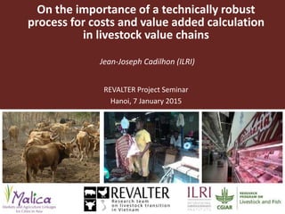 Costs and value added calculation in livestock
value chains—A technically robust process
Jean-Joseph Cadilhon (ILRI)
REVALTER Project Seminar
Hanoi, 7 January 2015
 