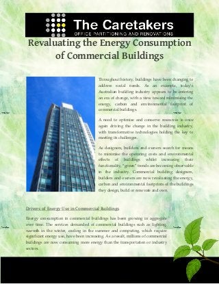 Revaluating the Energy Consumption
of Commercial Buildings
Throughout history, buildings have been changing to
address social needs. As an example, today’s
Australian building industry appears to be entering
an era of change, with a view toward minimising the
energy, carbon and environmental footprint of
commercial buildings.
A need to optimise and conserve resources is once
again driving the change in the building industry,
with transformative technologies holding the key to
meeting its challenges.
As designers, builders and owners search for means
to minimise the operating costs and environmental
effects

of

buildings

whilst

increasing

their

functionality, “green” trends are becoming observable
in the industry. Commercial building designers,
builders and owners are now revaluating the energy,
carbon and environmental footprints of the buildings
they design, build or renovate and own.

Drivers of Energy Use in Commercial Buildings
Energy consumption in commercial buildings has been growing in aggregate
over time. The services demanded of commercial buildings such as lighting,
warmth in the winter, cooling in the summer and computing, which require
significant energy use, have been increasing. As a result, millions of commercial
buildings are now consuming more energy than the transportation or industry
sectors.

 