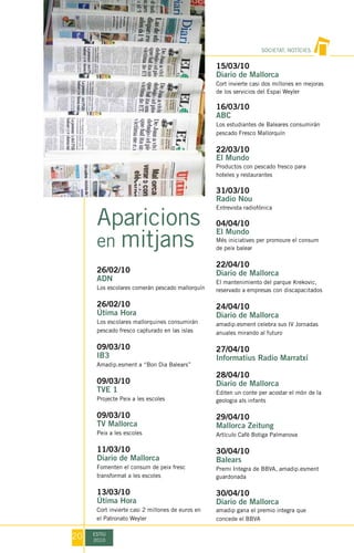 SOCIETAT, NOTÍCIES


                                                  15/03/10
                                                  Diario de Mallorca
                                                  Cort invierte casi dos millones en mejoras
                                                  de los servicios del Espai Weyler

                                                  16/03/10
                                                  ABC
                                                  Los estudiantes de Baleares consumirán
                                                  pescado Fresco Mallorquín

                                                  22/03/10
                                                  El Mundo
                                                  Productos con pescado fresco para
                                                  hoteles y restaurantes

                                                  31/03/10
                                                  Radio Nou


      Aparicions
                                                  Entrevista radiofónica

                                                  04/04/10

      en mitjans
                                                  El Mundo
                                                  Més iniciatives per promoure el consum
                                                  de peix balear

                                                  22/04/10
      26/02/10                                    Diario de Mallorca
      ADN                                         El mantenimiento del parque Krekovic,
      Los escolares comerán pescado mallorquín    reservado a empresas con discapacitados

      26/02/10                                    24/04/10
      Útima Hora                                  Diario de Mallorca
      Los escolares mallorquines consumirán       amadip.esment celebra sus IV Jornadas
      pescado fresco capturado en las islas       anuales mirando al futuro

      09/03/10                                    27/04/10
      IB3                                         Informatius Radio Marratxí
      Amadip.esment a “Bon Dia Balears”
                                                  28/04/10
      09/03/10                                    Diario de Mallorca
      TVE 1                                       Editen un conte per acostar el món de la
      Projecte Peix a les escoles                 geologia als infants

      09/03/10                                    29/04/10
      TV Mallorca                                 Mallorca Zeitung
      Peix a les escoles                          Artículo Cafè Botiga Palmanova

      11/03/10                                    30/04/10
      Diario de Mallorca                          Balears
      Fomenten el consum de peix fresc            Premi Integra de BBVA, amadip.esment
      transformat a les escoles                   guardonada

      13/03/10                                    30/04/10
      Útima Hora                                  Diario de Mallorca
      Cort invierte casi 2 millones de euros en   amadip gana el premio integra que
      el Patronato Weyler                         concede el BBVA


20   ESTIU
     2010
 