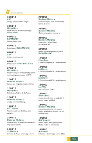 SOCIETAT, NOTÍCIES


30/04/10                                    28/05/10
ABC                                         Diario de Mallorca
amadip.esment, Premio Integra               Amadip incorpora aulas ambientales y
                                            talleres de cocina
30/04/10
Útima Hora                                  31/05/10
BBVA concede el ‘II Premio Integra a        Diario de Mallorca
amadip.esment                               Misión social, visión empresarial

03/05/10
                                            28/06/10
EXPANSIÓN                                   Diario de Mallorca
Premio Integra BBVA
                                            Integración y autonomía en
                                            Es Pla de na Tesa
05/05/10
Entrevista en   Radio Marratxí
                                            30/06/10
                                            Marga Coll habla de Restauración en
06/05/10                                    Radio Marratxí
ADN
Visita a amadip.esment
                                            13/07/10
                                            Cinco Días
06/05/10                                    II Premio Integra BBVA a amadip.esment
Entrevista en   Ultima Hora Radio
                                            13/07/10
07/05/10                                    La Gaceta
Útima Hora                                  II Premio Integra BBVA a amadip.esment
El Govern apoya la labor de amadip.esment
que ha sido galardonada por el BBVA.
                                            13/07/10
                                            Expansión
12/05/10                                    II Premio Integra BBVA a amadip.esment
Diario de Mallorca
Caras y ojos del personal de Son Llàtzer
                                            13/07/10
                                            EL PAIS
12/05/10                                    Anuncio Premio Integra
Útima Hora
Entitats beneficiàries de Sa Nostra
                                            13/07/10
                                            Última Hora
12/05/10                                    amadip.esment recibe en Madrid el II
Diario de Mallorca                          premio Integra del BBVA
amadip.esment cafè botiga
                                            13/07/10
19/05/10                                    Diario de Mallorca
GEO Saison                                  amadip.esment recibe el II premio
Recomendación del Cafè Es pes de            Integra del BBVA por su labor con los
sa Palla                                    discapacitados

24/05/10                                    13/07/10
Diario de Mallorca                          IB3 Televisió
Discapacitados de amadip trabajan en la     Noticia premio BBVA y entrevista a
limpieza de la costa                        Montse Fuster en informativos

25/05/10                                    14/07/10
TV Mallorca                                 IB3 Ràdio
Limpieza de Playas por amadip.esment        Entrevista a Gerencia por premio BBVA


                                                                                     21   ESTIU
                                                                                          2010
 