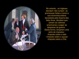 No entanto , os ingleses decidem não cumprir  as promessas feitas e como a sua economia estava devastada pela Guerra dos Sete Anos, decidem que seriam as colónias americanas a pagar as despesas da guerra.  Desta forma, lançaram uma série de impostos : Imposto sobre o selo -Imposto sobre o açúcar Imposto sobre o Chá 