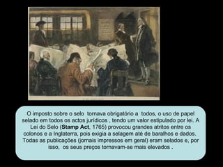 O imposto sobre o selo  tornava obrigatório a  todos, o uso de papel selado em todos os actos jurídicos , tendo um valor estipulado por lei. A Lei do Selo ( Stamp Act , 1765) provocou grandes atritos entre os colonos e a Inglaterra, pois exigia a selagem até de baralhos e dados.  Todas as publicações (jornais impressos em geral) eram selados e, por isso,  os seus preços tornavam-se mais elevados . 