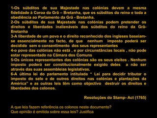 1-Os súbditos de sua Majestade nas colónias devem a mesma fidelidade à Coroa da Grã – Bretanha, que os súbditos do reino e toda a obediência ao Parlamento da Grã - Bretanha.  2-Os súbditos de sua Majestade nas colónias podem pretender os direitos e liberdades inalienáveis dos súbditos do reino da Grã- Bretanha 3-A liberdade de um povo e o direito reconhecido dos ingleses baseiam-se essencialmente no facto, de que  nenhum  imposto poderá ser decidido  sem o consentimento  dos seus representantes 4-o povo das colónias não está , e por circunstâncias locais , não pode estar representado na Câmara dos Comuns 5-Os únicos representantes das colónias são os seus eleitos . Nenhum imposto poderá ser constitucionalmente exigido deles  a não ser através das suas assembleias legislativas. 6-A última lei do parlamento intitulada “ Lei para decidir tributar o imposto do selo e de outros direitos nas colónias e plantações da América” e as outras leis têm como objectivo  destruir os direitos e liberdades dos colonos. Resoluções do Stamp- Act (1765) A que leis fazem referência os colonos neste documento? Que opinião é emitida sobre essa leis? Justifica 