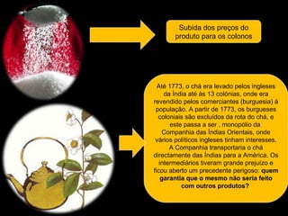 Subida dos preços do produto para os colonos Até 1773, o chá era levado pelos ingleses da Índia até às 13 colónias, onde era revendido pelos comerciantes (burguesia) à população. A partir de 1773, os burgueses coloniais são excluídos da rota do chá, e este passa a ser  , monopólio da  Companhia das Índias Orientais, onde vários políticos ingleses tinham interesses. A Companhia transportaria o chá directamente das Índias para a América. Os intermediários tiveram grande prejuízo e ficou aberto um precedente perigoso:  quem garantia que o mesmo não seria feito com outros produtos?  