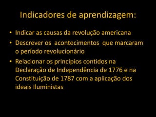 Indicadores de aprendizagem: Indicar as causas da revolução americana Descrever os  acontecimentos  que marcaram o período revolucionário Relacionar os princípios contidos na Declaração de Independência de 1776 e na Constituição de 1787 com a aplicação dos ideais Iluministas 