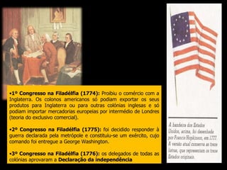 1º Congresso na Filadélfia (1774):  Proibiu o comércio com a Inglaterra. Os colonos americanos só podiam exportar os seus produtos para Inglaterra ou para outras colónias inglesas e só podiam importar mercadorias europeias por intermédio de Londres (teoria do exclusivo comercial). 2º Congresso na Filadélfia (1775):  foi decidido responder à guerra declarada pela metrópole e constituiu-se um exército, cujo comando foi entregue a George Washington. 3º Congresso na Filadélfia (1776):  os delegados de todas as colónias aprovaram a  Declaração da independência . 
