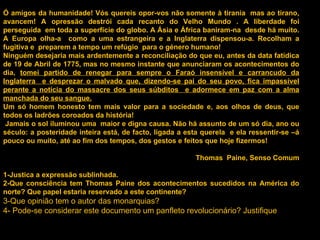 Ó amigos da humanidade! Vós quereis opor-vos não somente à tirania  mas ao tirano, avancem! A opressão destrói cada recanto do Velho Mundo . A liberdade foi perseguida  em toda a superfície do globo. A Ásia e África baniram-na  desde há muito. A Europa olha-a  como a uma estrangeira e a Inglaterra dispensou-a. Recolham a fugitiva e  preparem a tempo um refúgio  para o género humano! Ninguém desejaria mais ardentemente a reconciliação do que eu, antes da data fatídica de 19 de Abril de 1775, mas no mesmo instante que anunciaram os acontecimentos do dia,  tomei partido de renegar para sempre o Faraó insensível e carrancudo da Inglaterra  e desprezar o malvado que, dizendo-se pai do seu povo, fica impassível perante a notícia do massacre dos seus súbditos  e adormece em paz com a alma manchada do seu sangue. Um só homem honesto tem mais valor para a sociedade e, aos olhos de deus, que todos os ladrões coroados da história! Jamais o sol iluminou uma  maior e digna causa. Não há assunto de um só dia, ano ou século: a posteridade inteira está, de facto, ligada a esta querela  e ela ressentir-se –á pouco ou muito, até ao fim dos tempos, dos gestos e feitos que hoje fizermos! Thomas  Paine, Senso Comum 1-Justica a expressão sublinhada. 2-Que consciência tem Thomas Paine dos acontecimentos sucedidos na América do norte? Que papel estaria reservado a este continente? 3-Que opinião tem o autor das monarquias? 4- Pode-se considerar este documento um panfleto revolucionário? Justifique 