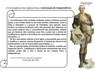(...) Consideramos estas verdades evidentes: todos os Homens nascem iguais; o seu Criador dotou-os de certos direitos inalienáveis, como a Vida, a Liberdade e a procura da Felicidade; para garantir esses direitos, os Homens instituem entre eles governos que adquirem os seus justos poderes com o consentimento dos governados; sempre que um Governo não reconheça esses fins, o povo tem o direito de modificá-lo ou aboli-lo e de instituir um novo Governo fundado nesses princípios (...). Tal foi o caso destas colónias e tal é agora a necessidade que as leva a modificar o anterior sistema de governo. A história do virtual rei da Grã-Bretanha é a de um tirano sobre estes Estados. (...) Nós, os representantes dos Estados Unidos da América, reunidos em Congresso Geral (...) publicamos e declaramos solenemente que estas colónias unidas são, e têm o direito de ser, Estados livres e independentes. Excerto da Declaração de Independência (adaptado), 4 de Julho de 1776 George Washington 1732 - 1799 A intransigência dos ingleses levou à  declaração de independência. 