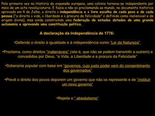 Pela primeira vez na Hist ó ria da expansão europeia, uma col ó nia tornava-se independente por meio de um acto revolucion á rio. E fazia-o não s ó  proclamando ao mundo, no documento hist ó rico aprovado em 4 de Julho, o direito  à   independência e  à  livre escolha de cada povo e de cada pessoa  ("o direito  à  vida,  à  liberdade e  à  procura da felicidade"  é  definido como inalien á vel e de origem divina), mas ainda construindo uma  federa ç ão de estados dotados de uma grande autonomia e aprovando uma constitui ç ão pol í tica. A declaração da Independência de 1776:  Defende o direito à igualdade e à independência como  “Lei da Natureza”  Proclama, como direitos  “inalienáveis”  (isto é, que não se podem transmitir a outrem) e concedidos por Deus, “a Vida, a Liberdade e a procura da Felicidade” Soberania popular com base em  “governos, cujo justo poder vem do consentimento dos governados” Prevê o direito dos povos deporem um governo que não os represente e de  “instituir um novo governo” Rejeita o  “ absolutismo”   