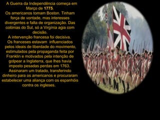     A Guerra da Independência começa em Março de  1775 . Os americanos tomam Boston. Tinham força de vontade, mas interesses divergentes e falta de organização. Das colónias do Sul, só a Virgínia agia com decisão. A intervenção francesa foi decisiva.  Os franceses estavam  influenciados  pelos ideais de liberdade do movimento, estimulados pela propaganda feita por Franklin e motivados pela intenção de golpear a Inglaterra, que lhes havia imposto pesadas perdas em 1763.  Assinaram um tratado, transferindo dinheiro para os americanos e procuraram estabelecer uma aliança com os espanhóis contra os ingleses.     