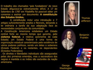 O trabalho dos chamados  “ pais fundadores ”  do novo Estado afigurava-se extremamente dif í cil. A 17 de Setembro de 1787 em Filad é lfia foi poss í vel obter um consenso e assinar um documento:  A constitui ç ão dos Estados Unidos.  A constitui ç ão inclui uma introdu ç ão e 7 artigos suficientemente amplos e flex í veis, deixando  à  lei ordin á ria a tarefa da sua adapta ç ão face  à s necessidades conjunturais da comunidade. A Constitui ç ão Americana estabelece um Estado central forte ao mesmo tempo que garante, pelo  sistema federal , a relativa autonomia de cada Estado( um Estado Federal é uma  forma de organização estadual caracterizada pela existência de vários poderes políticos, sendo um deles o soberano (Estado Federal) e os restantes, os dependentes (Estados Federados) . Os direitos e liberdades individuais são assegurados pelas dez primeiras emendas, mas a escravatura dos negros  é  mantida e os  í ndios são exclu í dos da na ç ão americana. Thomas Jefferson Benjamin Franklin George Washington 