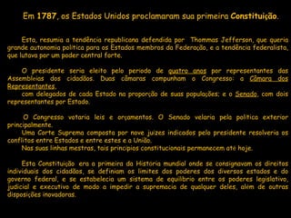 Em  1787 , os Estados Unidos proclamaram sua primeira  Constitui ç ão . Esta, resumia a tendência republicana defendida por  Thommas Jefferson, que queria grande autonomia pol í tica para os Estados membros da Federa ç ão, e a tendência federalista, que lutava por um poder central forte.    O presidente seria eleito pelo per í odo de  quatro anos  por representantes das Assembl e ias dos cidadãos. Duas câmaras compunham o Congresso: a  Câmara dos Representantes ,  com delegados de cada Estado na propor ç ão de suas popula ç ões; e o  Senado , com dois representantes por Estado.     O Congresso votaria leis e or ç amentos. O Senado velaria pela pol í tica exterior principalmente.  Uma Corte Suprema composta por nove ju í zes indicados pelo presidente resolveria os conflitos entre Estados e entre estes e a União.  Nas suas linhas mestras, tais princ í pios constitucionais permanecem at é  hoje.    Esta Constitui ç ão    era a primeira da Hist ó ria mundial onde se consignavam os direitos individuais dos cidadãos, se definiam os limites dos poderes dos diversos estados e do governo federal, e se estabelecia um sistema de equil í brio entre os poderes legislativo, judicial e executivo de modo a impedir a supremacia de qualquer deles, al é m de outras disposi ç ões inovadoras. 