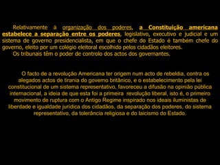 Relativamente  à   organiza ç ão dos poderes ,  a Constitui ç ão americana estabelece a separa ç ão entre os poderes , legislativo, executivo e judicial e um sistema de governo presidencialista, em que o chefe do Estado  é  tamb é m chefe do governo, eleito por um col é gio eleitoral escolhido pelos cidadãos eleitores.  Os tribunais têm o poder de controlo dos actos dos governantes. O facto de a revolução Americana ter origem num acto de rebeldia, contra os alegados actos de tirania do governo britânico, e o estabelecimento pela lei constitucional de um sistema representativo, favoreceu a difusão na opinião pública internacional, a ideia de que esta foi a primeira  revolução liberal, isto é, o primeiro movimento de ruptura com o Antigo Regime inspirado nos ideais iluministas de liberdade e igualdade jurídica dos cidadãos, da separação dos poderes, do sistema representativo, da tolerância religiosa e do laicismo do Estado.   