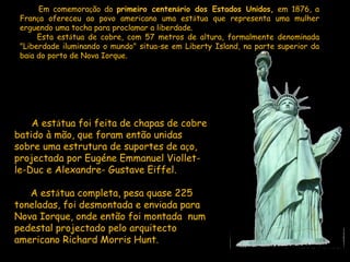   Em comemora ç ão do  primeiro centen á rio dos Estados Unidos,  em 1876, a Fran ç a ofereceu ao povo americano uma est á tua que representa uma mulher erguendo uma tocha para proclamar a liberdade.  Esta est á tua de cobre, com 57 metros de altura, formalmente denominada "Liberdade iluminando o mundo" situa-se em Liberty Island, na parte superior da ba í a do porto de Nova Iorque.        A est á tua foi feita de chapas de cobre batido à mão, que foram então unidas sobre uma estrutura de suportes de a ç o, projectada por Eugéne Emmanuel Viollet-le-Duc e Alexandre- Gustave Eiffel.            A est á tua completa, pesa quase 225 toneladas, foi desmontada e enviada para Nova Iorque, onde então foi montada  num pedestal projectado pelo arquitecto americano Richard Morris Hunt.  
