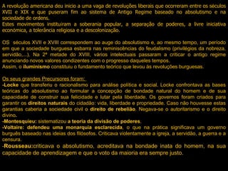 A revolu ç ão americana deu inicio a uma vaga de revolu ç ões liberais que ocorreram entre os s é culos XVII e XIX e que puseram fim ao sistema de Antigo Regime baseado no absolutismo e na sociedade de ordens.  Estes movimentos institu í ram a soberania popular, a separa ç ão de poderes, a livre iniciativa econ ó mica, a tolerância religiosa e a descoloniza ç ão. OS  séculos XVII e XVIII correspondem ao auge do absolutismo e, ao mesmo tempo, um período em que a sociedade burguesa esbarra nas reminiscências do feudalismo (privilégios da nobreza, servidão,...). Na 2ª metade do XVIII, vários intelectuais passaram a criticar o antigo regime anunciando novos valores condizentes com o progresso daqueles tempos.  Assim, o  iluminismo  constituiu o fundamento teórico que levou às revoluções burguesas.    Os seus grandes Precursores foram:  -Locke  que transferiu o racionalismo para análise política e social. Locke confrontava as bases teóricas do absolutismo ao formular a concepção de bondade natural do homem e de sua capacidade de construir sua felicidade e lutar pela liberdade. Os governos foram criados para garantir os  direitos naturais  do cidadão: vida, liberdade e propriedade. Caso não houvesse estas garantias caberia a sociedade civil o  direito de rebelião . Negava-se o autoritarismo e o direito divino . -Montesquieu:  sistematizou  a teoria da divisão de poderes . -Voltaire: defendeu uma monarquia esclarecida , o que na prática significava um governo burguês baseado nas ideias dos filósofos. Criticava violentamente a igreja, a servidão, a guerra e a censura. - Rousseau: criticava o absolutismo, acreditava na bondade inata do homem, na sua capacidade de aprendizagem e que o voto da maioria era sempre justo.  