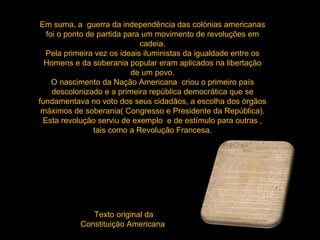 Em suma, a  guerra da independência das colónias americanas foi o ponto de partida para um movimento de revoluções em cadeia. Pela primeira vez os ideais iluministas da igualdade entre os Homens e da soberania popular eram aplicados na libertação de um povo. O nascimento da Nação Americana  criou o primeiro país descolonizado e a primeira república democrática que se fundamentava no voto dos seus cidadãos, a escolha dos órgãos máximos de soberania( Congresso e Presidente da República). Esta revolução serviu de exemplo  e de estímulo para outras , tais como a Revolução Francesa. Texto original da Constituição Americana  