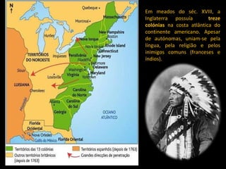 Em meados do séc. XVIII, a Inglaterra possuía  treze colónias  na costa atlântica do continente americano. Apesar de autónomas, uniam-se pela língua, pela religião e pelos inimigos comuns (franceses e índios). 