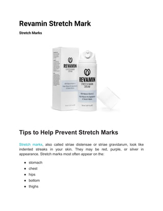 Revamin Stretch Mark
Stretch Marks
Tips to Help Prevent Stretch Marks
Stretch marks, also called striae distensae or striae gravidarum, look like
indented streaks in your skin. They may be red, purple, or silver in
appearance. Stretch marks most often appear on the:
● stomach
● chest
● hips
● bottom
● thighs
 
