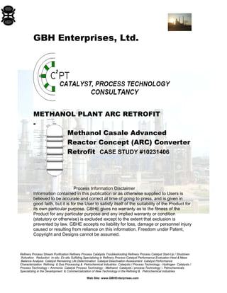 Refinery Process Stream Purification Refinery Process Catalysts Troubleshooting Refinery Process Catalyst Start-Up / Shutdown
Activation Reduction In-situ Ex-situ Sulfiding Specializing in Refinery Process Catalyst Performance Evaluation Heat & Mass
Balance Analysis Catalyst Remaining Life Determination Catalyst Deactivation Assessment Catalyst Performance
Characterization Refining & Gas Processing & Petrochemical Industries Catalysts / Process Technology - Hydrogen Catalysts /
Process Technology – Ammonia Catalyst Process Technology - Methanol Catalysts / process Technology – Petrochemicals
Specializing in the Development & Commercialization of New Technology in the Refining & Petrochemical Industries
Web Site: www.GBHEnterprises.com
Tan Line 0.0
Tan Line + 36'-0"
+ 14'-8"
+ 20'-11"
+ 26'-0"
Final level + 33'-8"
+ 28'-9"
+ 23'-8"
+ 17'-5"
+ 32'-11"
inerts level 0.0
I.D .= 15'-3"
support ring
support ring
support ring
support ring
+ 7'-2"
+ 9'-11"
support ring
+ 30'-2"
24"
14"
24"
24"
Methanex Motonui
GBH Enterprises, Ltd.
METHANOL PLANT ARC RETROFIT
-
Methanol Casale Advanced
Reactor Concept (ARC) Converter
Retrofit CASE STUDY #10231406
Process Information Disclaimer
Information contained in this publication or as otherwise supplied to Users is
believed to be accurate and correct at time of going to press, and is given in
good faith, but it is for the User to satisfy itself of the suitability of the Product for
its own particular purpose. GBHE gives no warranty as to the fitness of the
Product for any particular purpose and any implied warranty or condition
(statutory or otherwise) is excluded except to the extent that exclusion is
prevented by law. GBHE accepts no liability for loss, damage or personnel injury
caused or resulting from reliance on this information. Freedom under Patent,
Copyright and Designs cannot be assumed.
 