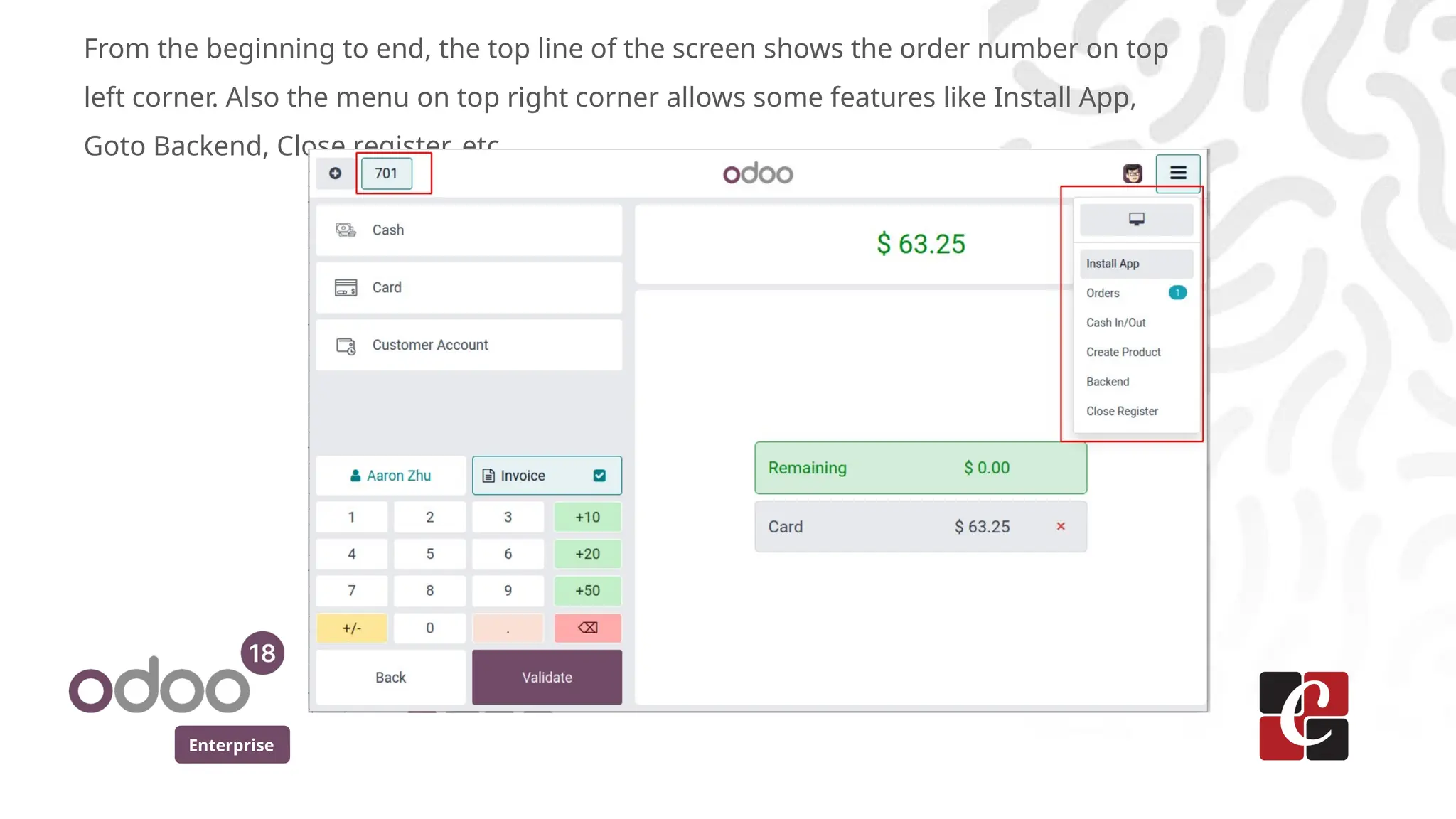 Enterprise
From the beginning to end, the top line of the screen shows the order number on top
left corner. Also the menu on top right corner allows some features like Install App,
Goto Backend, Close register, etc.
 