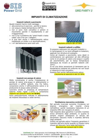Copyleft 2015
IMPIANTI DI CLIMATIZZAZIONE
Impianti radianti a pavimento
Questi impianti hanno molti vantaggi:
 alta economia di esercizio , perché si lavora
 con acqua a bassa temperatura (30°C);
 non ci sono moti convettivi e polveri in
movimento perché il riscaldamento è per
irraggiamento;
 non si ha il problema dei “piedi freddi e testa
calda” che si ha con i radiatori;
 si può fare anche il raffrescamento estivo
installando un chiller e un deumidificatore;
 i m² dell’abitazione sono tutti utili. Riduzione consumi del 25-30%
Impianti radianti a soffitto
Si possono realizzare con pannelli (metallici o
in cartongesso) in cui sono affogate le tubazioni,
applicati con struttura di sostegno.
Come gli impianti a pavimento, sono ideali in
combinazione con generatori ad alta efficienza
come le di pompe di calore aria-acqua o quelle
ad assorbimento, per la bassa temperatura
dell’acqua da inviare ai pannelli radianti (30-
33°C).
Si ha una dolce sensazione di benessere per la
temperatura costante ed uniforme nei vari locali
e l’assenza di moti convettivi.
Possono fare anche raffrescamento estivo.
L’economia di esercizio è del 25-30%.
Impianti con pompe di calore
Molto conveniente è anche l’installazione di
pompe di calore aria-acqua in abbinamento a
pavimenti o soffitti radianti, che, fra l’altro,
consentono anche il raffrescamento estivo e la
produzione di acqua calda sanitaria.
Lavorano anche in presenza di temperature
esterne molto rigide (-15°C) e consentono
risparmi nei consumi annui del 40-50%.
Sono particolarmente indicate in abbinamento
ad impianti fotovoltaici e solari termici.
Ventilazione meccanica controllata
Nel periodo invernale aumenta l’incidenza sul
bilancio energetico dei ricambi d’aria
nell’edificio: quindi necessaria l’adozione di un
impianto VMC con recupero di calore.
Tale impianto deve garantire il corretto ricambio
d’aria all’interno degli ambienti, in quanto le
sempre migliori prestazioni di tenuta dei
serramenti riducono molto il ricambio dell’aria
negli ambienti.
Inoltre nel periodo estivo l’impianto garantisce il
ricambio dell’aria anche quando le finestre sono
chiuse per bloccare l’aria calda dall’esterno.
Riduzione dei consumi del 5-10%.
 