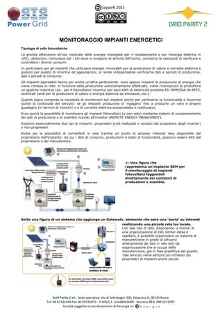 Copyleft 2015
MONITORAGGIO IMPIANTI ENERGETICI
Tipologie di celle fotovoltaiche
La grande attenzione all’uso razionale delle energie impiegate per il riscaldamento e per l’energia elettrica in
uffici, abitazioni, comunque per i siti dove si svolgono le attività dell’uomo, comporta la necessità di verificare e
controllare i diversi consumi.
In particolare per gli impianti che utilizzano energie rinnovabili per la produzione di calore e corrente elettrica e
godono per questo di incentivi ed agevolazioni, si rende indispensabile verificarne dati e periodi di produzione,
dati e periodi di consumo.
Gli impianti sopradetti hanno poi anche un’altra particolarità: sono spesso impianti di produzione di energia che
viene rimessa in rete: in funzione della produzione autonomamente effettuata, viene riconosciuto al produttore
un qualche incentivo (es.: per il fotovoltaico incentivi per ogni kWh di elettricità prodotta ED IMMESSA IN RETE,
certificati verdi per la produzione di calore e energia elettrica da biomasse, etc.).
Quanto sopra comporta la necessità di monitorare tali impianti anche per verificarne la funzionalità e favorirne
quindi la continuità del servizio: se gli impianti producono si ‘ripagano’ fino a produrre un vero e proprio
guadagno (in termini di incentivi o e di corrente elettrica autoprodotta e riutilizzata).
Ecco quindi la possibilità di monitorare gli impianti fotovoltaici (e non solo) mediante sistemi di campionamento
dei dati di produzione e di scambio ricavati all’inverter (REMOTE ENERGY MANAGMENT).
Esistono essenzialmente due tipi di impianti: proprietari (cioè realizzati e venduti dal produttore degli inverter)
o non proprietari.
Esiste poi la possibilità di connetterli in rete tramite un punto di accesso Internet reso disponibile dal
proprietario dell’impianto: da qui i dati di consumo, produzione e stato di funzionalità, possono essere letti dal
proprietario o dal manutentore.
Sotto una figura di un sistema che aggiunge un Gatewaty, elemento che apre una ‘porta’ su internet
<- Una figura che
rappresenta un impianto REM per
il monitoraggio di impianti
fotovoltaici leggendoli
direttamente dai contatori di
produzione e scambio.
realizzando una piccola rete lan locale.
Con tale tipo di rete, disponendo ‘a monte’ di
una organizzazione di CAL Center stesa e
capillare, è possibile organizzare un sistema di
manutenzione in grado di attivarsi
direttamente dai dati in rete letti da
organizzazione che si occupi della
manutenzione, già in fase predittiva del guasto.
Tale servizio viene sempre più richiesto dai
proprietari di impianti anche piccoli.
 