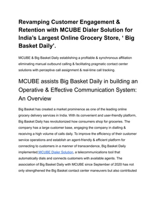 Revamping Customer Engagement &
Retention with MCUBE Dialer Solution for
India’s Largest Online Grocery Store, ‘ Big
Basket Daily’.
MCUBE & Big Basket Daily establishing a profitable & synchronous affiliation
eliminating manual outbound calling & facilitating pragmatic contact center
solutions with perceptive call assignment & real-time call tracking.
MCUBE assists Big Basket Daily in building an
Operative & Effective Communication System:
An Overview
Big Basket has created a market prominence as one of the leading online
grocery delivery services in India. With its convenient and user-friendly platform,
Big Basket Daily has revolutionized how consumers shop for groceries. The
company has a large customer base, engaging the company in dialling &
receiving a high volume of calls daily. To improve the efficiency of their customer
service operations and establish an agent-friendly & efficient platform for
connecting to customers in a manner of transcendence, Big Basket Daily
implemented MCUBE Dialer Solution, a telecommunications tool that
automatically dials and connects customers with available agents. The
association of Big Basket Daily with MCUBE since September of 2020 has not
only strengthened the Big Basket contact center maneuvers but also contributed
 