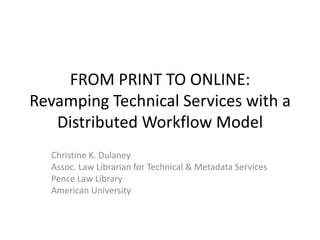 FROM PRINT TO ONLINE:
Revamping Technical Services with a
Distributed Workflow Model
Christine K. Dulaney
Assoc. Law Librarian for Technical & Metadata Services
Pence Law Library
American University
 