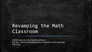 Revamping the Math 
Classroom 
A Wiki overview by Camille Johnson 
ED 562: Human Development, Cognition, and Learning 
Fall 2014 
 