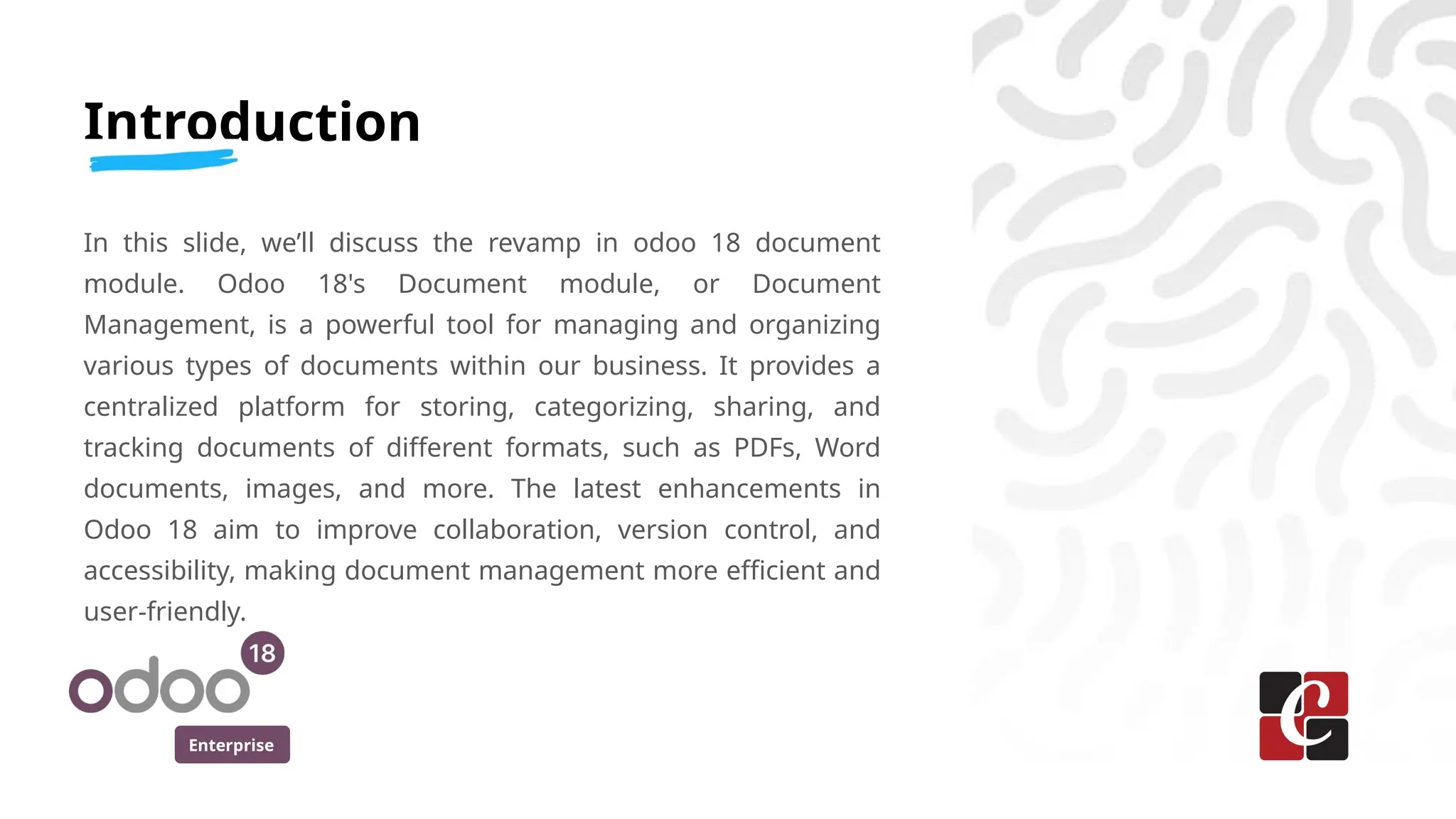 Enterprise
Introduction
In this slide, we’ll discuss the revamp in odoo 18 document
module. Odoo 18's Document module, or Document
Management, is a powerful tool for managing and organizing
various types of documents within our business. It provides a
centralized platform for storing, categorizing, sharing, and
tracking documents of different formats, such as PDFs, Word
documents, images, and more. The latest enhancements in
Odoo 18 aim to improve collaboration, version control, and
accessibility, making document management more efficient and
user-friendly.
 