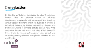 Enterprise
Introduction
In this slide, we’ll discuss the revamp in odoo 18 document
module. Odoo 18's Document module, or Document
Management, is a powerful tool for managing and organizing
various types of documents within our business. It provides a
centralized platform for storing, categorizing, sharing, and
tracking documents of different formats, such as PDFs, Word
documents, images, and more. The latest enhancements in
Odoo 18 aim to improve collaboration, version control, and
accessibility, making document management more efficient and
user-friendly.
 