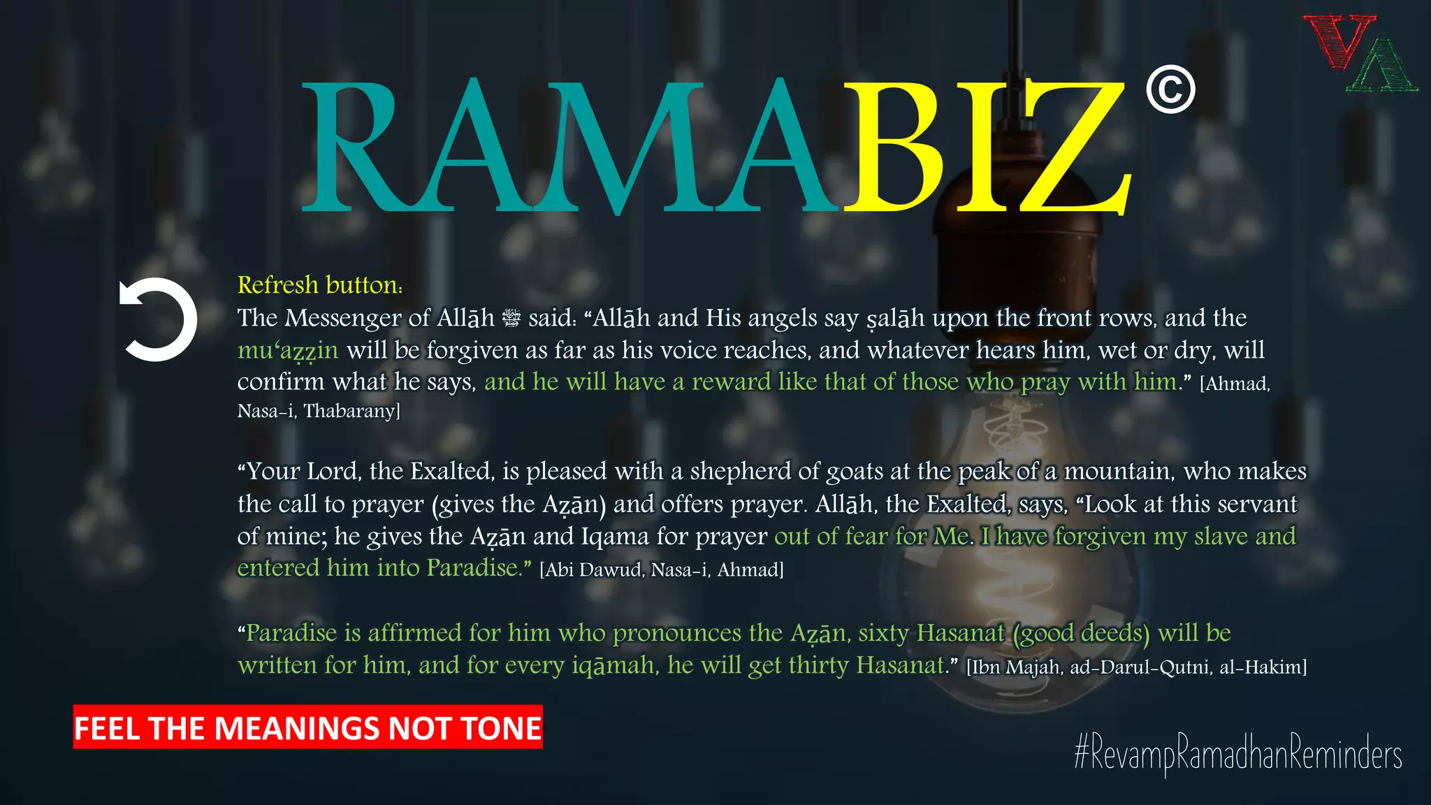 RAMABIZRefresh button:
The Messenger of Allāh ‫ﷺ‬ said: “Allāh and His angels say ṣalāh upon the front rows, and the
mu‘aẓẓin will be forgiven as far as his voice reaches, and whatever hears him, wet or dry, will
confirm what he says, and he will have a reward like that of those who pray with him.” [Ahmad,
Nasa-i, Thabarany]
“Your Lord, the Exalted, is pleased with a shepherd of goats at the peak of a mountain, who makes
the call to prayer (gives the Aẓān) and offers prayer. Allāh, the Exalted, says, “Look at this servant
of mine; he gives the Aẓān and Iqama for prayer out of fear for Me. I have forgiven my slave and
entered him into Paradise.” [Abi Dawud, Nasa-i, Ahmad]
“Paradise is affirmed for him who pronounces the Aẓān, sixty Hasanat (good deeds) will be
written for him, and for every iqāmah, he will get thirty Hasanat.” [Ibn Majah, ad-Darul-Qutni, al-Hakim]
#RevampRamadhanReminders
©
FEEL THE MEANINGS NOT TONE
 