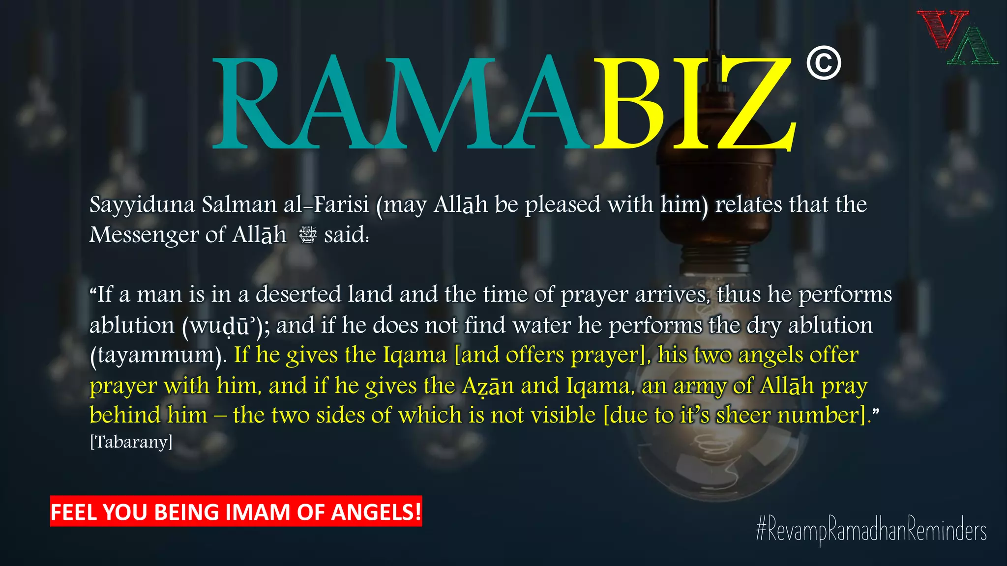 RAMABIZSayyiduna Salman al-Farisi (may Allāh be pleased with him) relates that the
Messenger of Allāh ‫ﷺ‬ said:
“If a man is in a deserted land and the time of prayer arrives, thus he performs
ablution (wuḍūʾ); and if he does not find water he performs the dry ablution
(tayammum). If he gives the Iqama [and offers prayer], his two angels offer
prayer with him, and if he gives the Aẓān and Iqama, an army of Allāh pray
behind him – the two sides of which is not visible [due to it’s sheer number].”
[Tabarany]
#RevampRamadhanReminders
©
FEEL YOU BEING IMAM OF ANGELS!
 