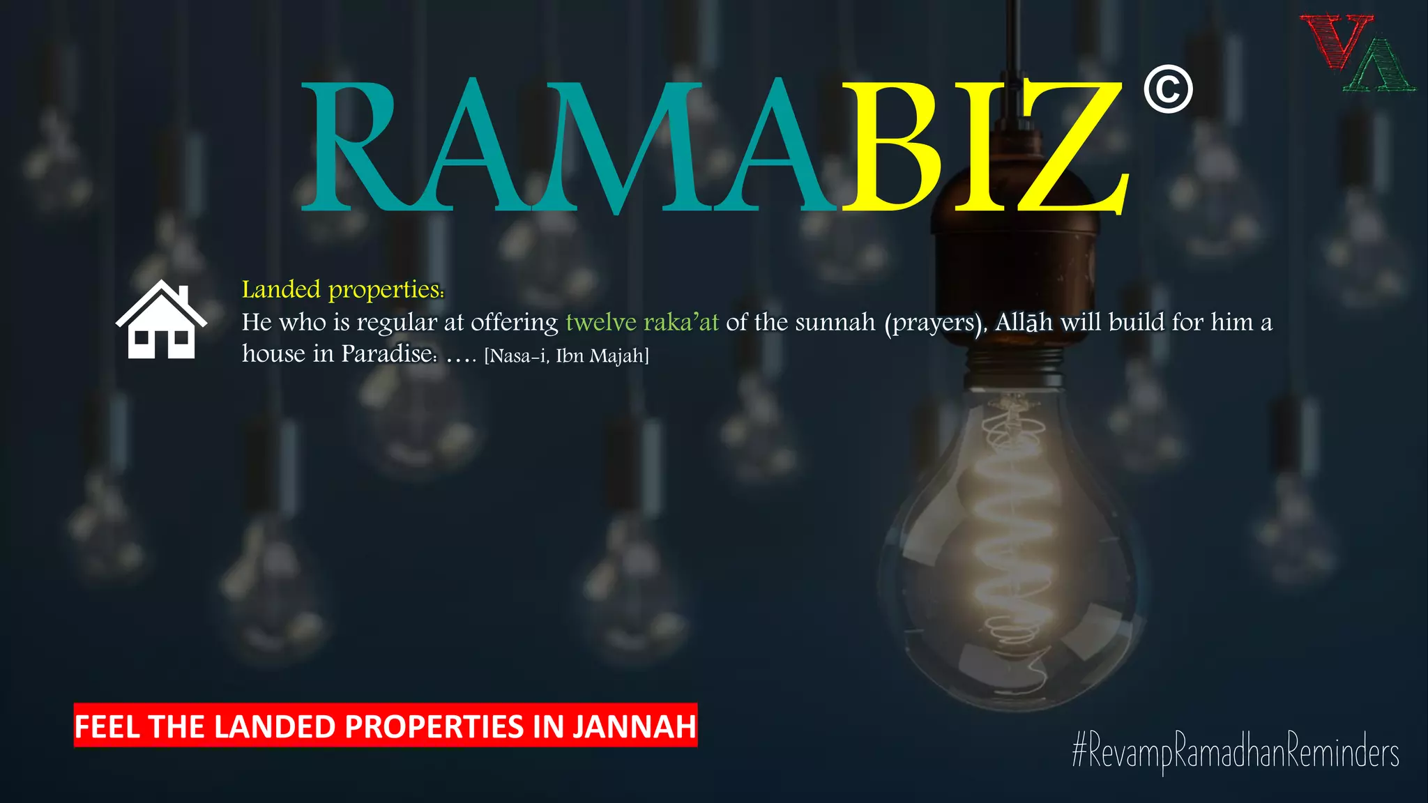 RAMABIZ
©
Landed properties:
He who is regular at offering twelve raka’at of the sunnah (prayers), Allāh will build for him a
house in Paradise: …. [Nasa-i, Ibn Majah]
#RevampRamadhanReminders
FEEL THE LANDED PROPERTIES IN JANNAH
 