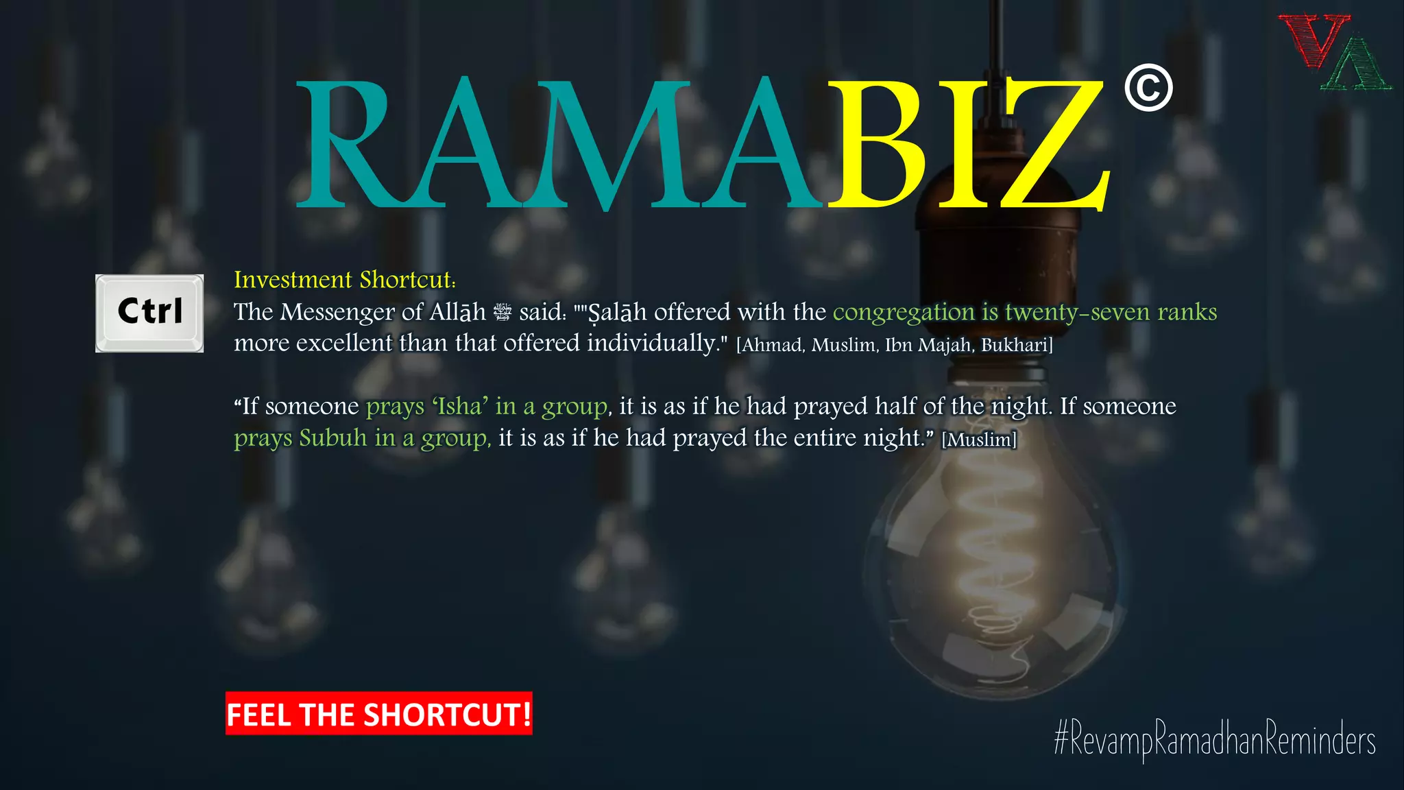 RAMABIZInvestment Shortcut:
The Messenger of Allāh ‫ﷺ‬ said: ""Ṣalāh offered with the congregation is twenty-seven ranks
more excellent than that offered individually." [Ahmad, Muslim, Ibn Majah, Bukhari]
“If someone prays ‘Isha’ in a group, it is as if he had prayed half of the night. If someone
prays Subuh in a group, it is as if he had prayed the entire night.” [Muslim]
#RevampRamadhanReminders
©
FEEL THE SHORTCUT!
 