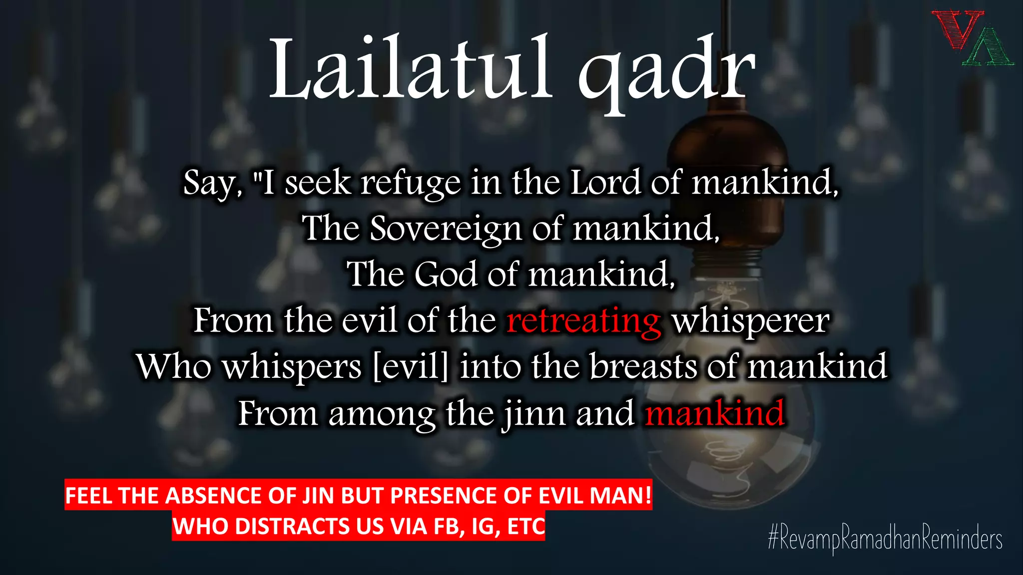 Say, "I seek refuge in the Lord of mankind,
The Sovereign of mankind,
The God of mankind,
From the evil of the retreating whisperer
Who whispers [evil] into the breasts of mankind
From among the jinn and mankind
#RevampRamadhanReminders
Lailatul qadr
FEEL THE ABSENCE OF JIN BUT PRESENCE OF EVIL MAN!
WHO DISTRACTS US VIA FB, IG, ETC
 