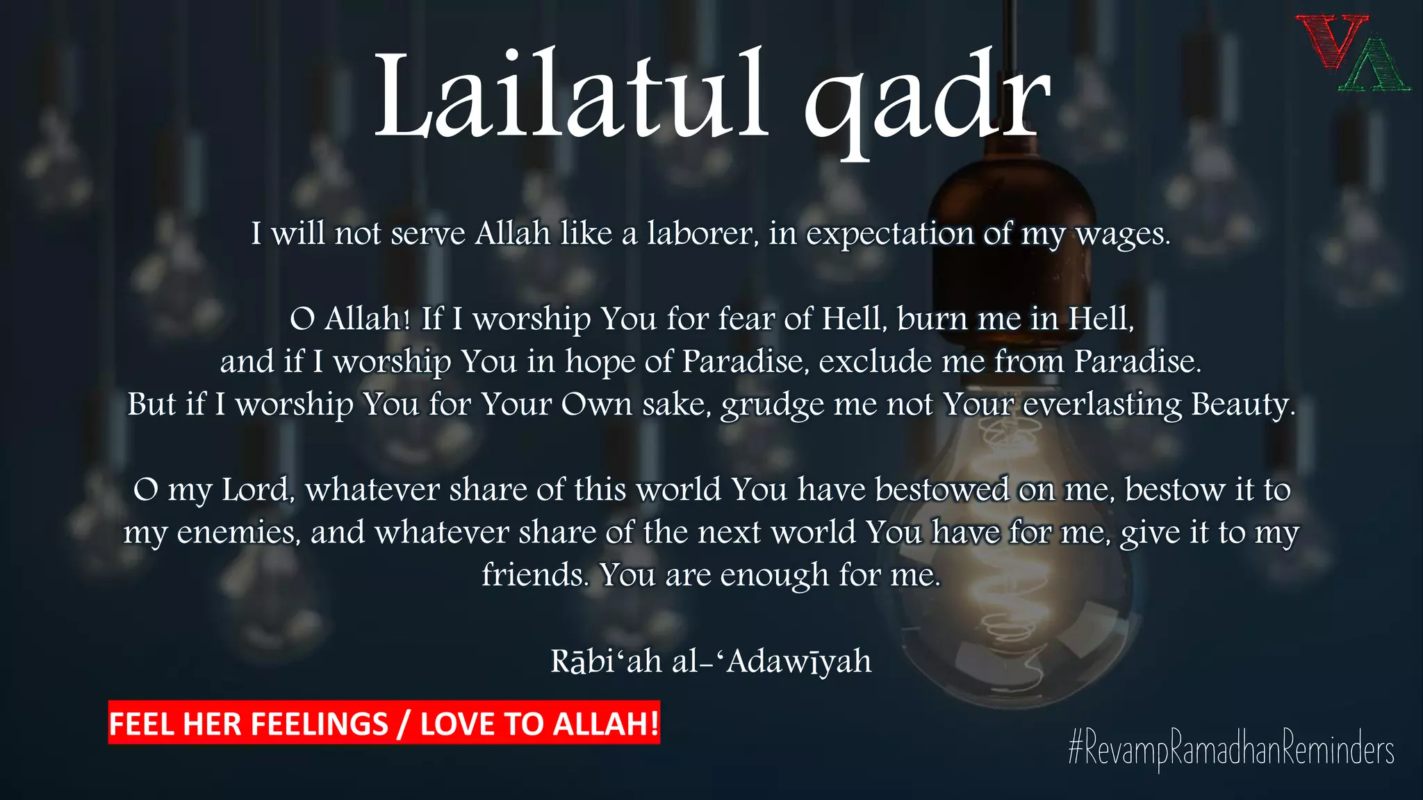 Lailatul qadr
I will not serve Allah like a laborer, in expectation of my wages.
O Allah! If I worship You for fear of Hell, burn me in Hell,
and if I worship You in hope of Paradise, exclude me from Paradise.
But if I worship You for Your Own sake, grudge me not Your everlasting Beauty.
O my Lord, whatever share of this world You have bestowed on me, bestow it to
my enemies, and whatever share of the next world You have for me, give it to my
friends. You are enough for me.
Rābiʻah al-ʻAdawīyah
#RevampRamadhanReminders
FEEL HER FEELINGS / LOVE TO ALLAH!
 
