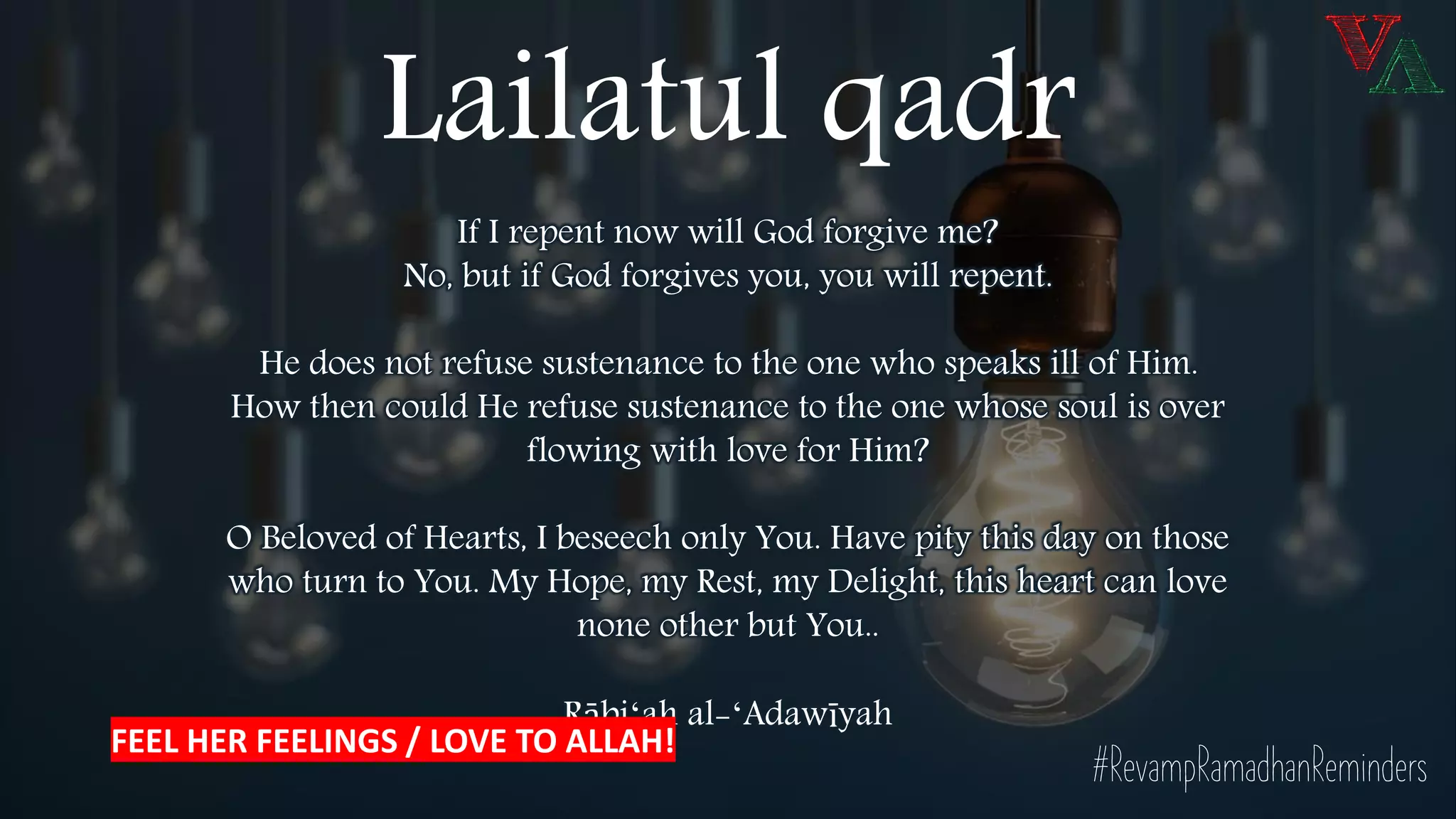 If I repent now will God forgive me?
No, but if God forgives you, you will repent.
He does not refuse sustenance to the one who speaks ill of Him.
How then could He refuse sustenance to the one whose soul is over
flowing with love for Him?
O Beloved of Hearts, I beseech only You. Have pity this day on those
who turn to You. My Hope, my Rest, my Delight, this heart can love
none other but You..
Rābiʻah al-ʻAdawīyah
#RevampRamadhanReminders
Lailatul qadr
FEEL HER FEELINGS / LOVE TO ALLAH!
 