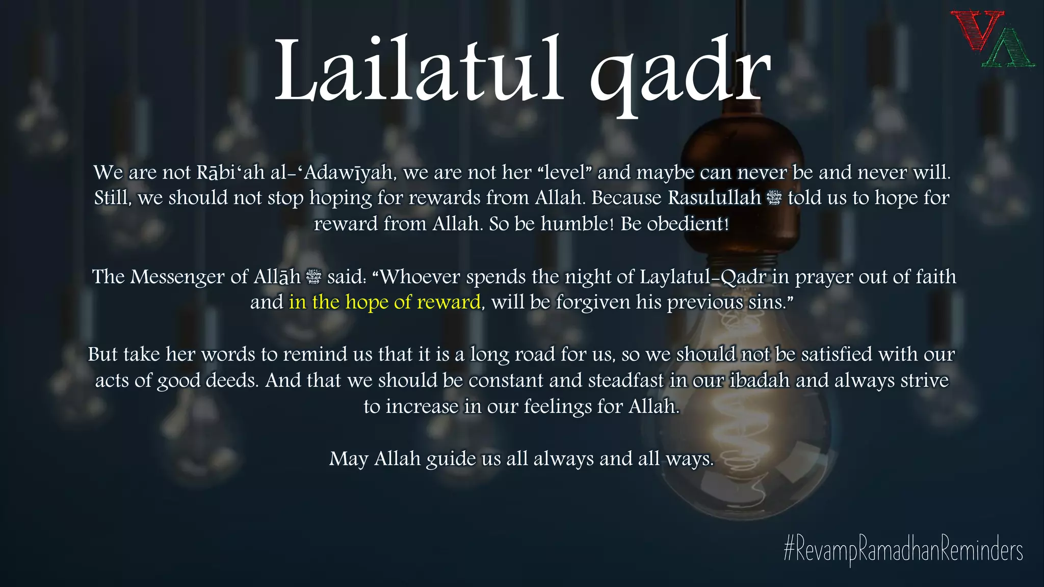 We are not Rābiʻah al-ʻAdawīyah, we are not her “level” and maybe can never be and never will.
Still, we should not stop hoping for rewards from Allah. Because Rasulullah ‫ﷺ‬ told us to hope for
reward from Allah. So be humble! Be obedient!
The Messenger of Allāh ‫ﷺ‬ said: “Whoever spends the night of Laylatul-Qadr in prayer out of faith
and in the hope of reward, will be forgiven his previous sins.”
But take her words to remind us that it is a long road for us, so we should not be satisfied with our
acts of good deeds. And that we should be constant and steadfast in our ibadah and always strive
to increase in our feelings for Allah.
May Allah guide us all always and all ways.
#RevampRamadhanReminders
Lailatul qadr
 