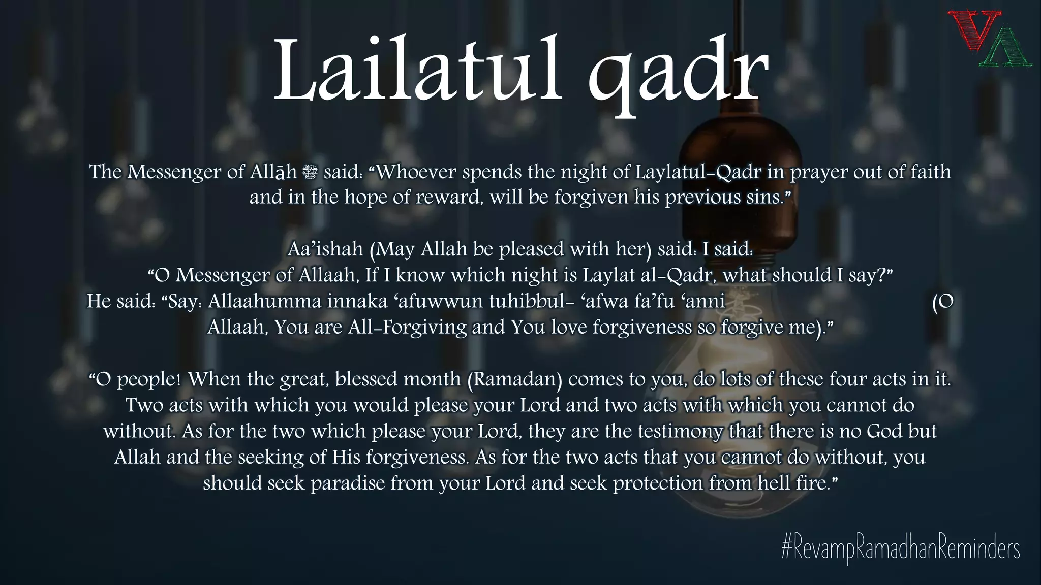 The Messenger of Allāh ‫ﷺ‬ said: “Whoever spends the night of Laylatul-Qadr in prayer out of faith
and in the hope of reward, will be forgiven his previous sins.”
Aa’ishah (May Allah be pleased with her) said: I said:
“O Messenger of Allaah, If I know which night is Laylat al-Qadr, what should I say?”
He said: “Say: Allaahumma innaka ‘afuwwun tuhibbul- ‘afwa fa’fu ‘anni (O
Allaah, You are All-Forgiving and You love forgiveness so forgive me).”
“O people! When the great, blessed month (Ramadan) comes to you, do lots of these four acts in it.
Two acts with which you would please your Lord and two acts with which you cannot do
without. As for the two which please your Lord, they are the testimony that there is no God but
Allah and the seeking of His forgiveness. As for the two acts that you cannot do without, you
should seek paradise from your Lord and seek protection from hell fire.”
#RevampRamadhanReminders
Lailatul qadr
 