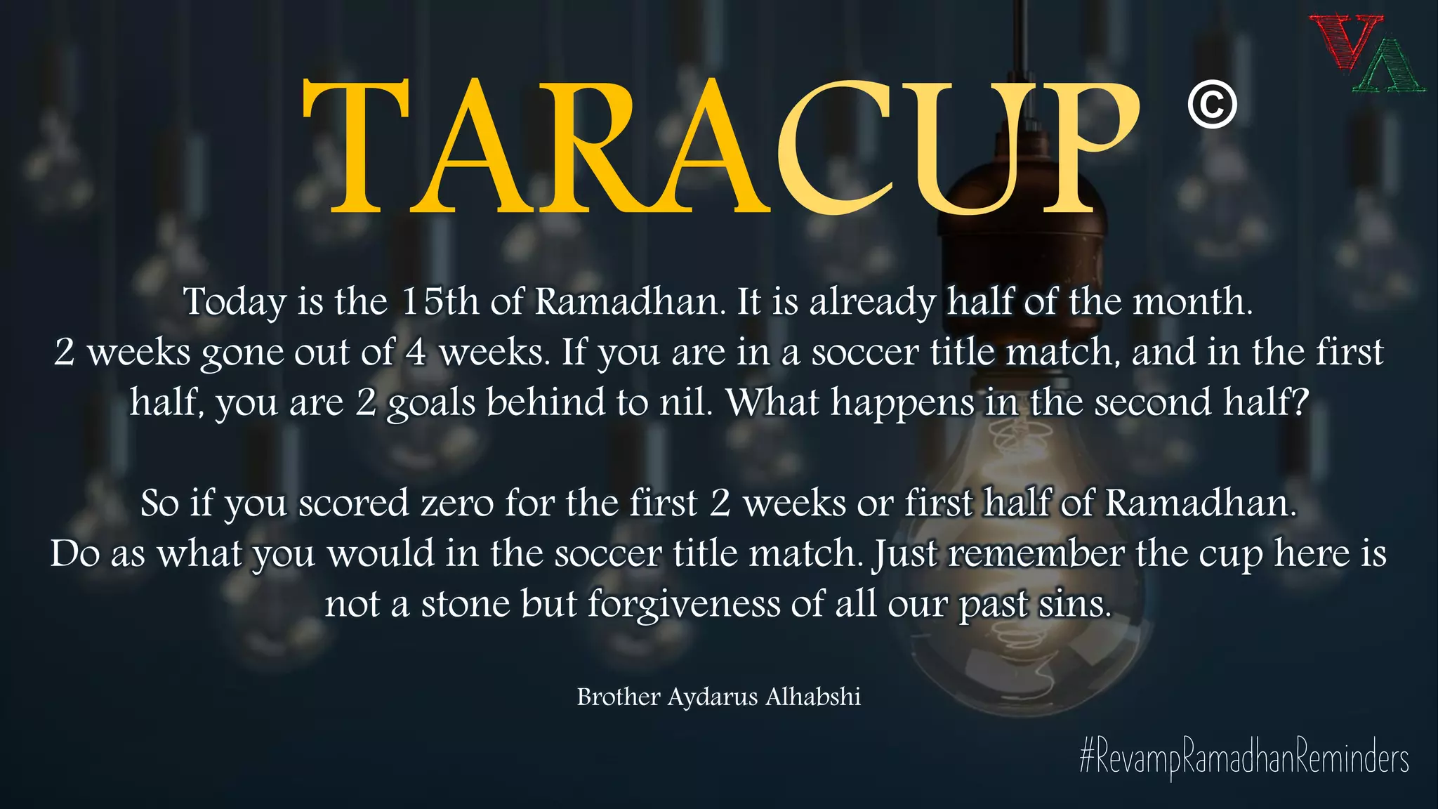 TARACUPToday is the 15th of Ramadhan. It is already half of the month.
2 weeks gone out of 4 weeks. If you are in a soccer title match, and in the first
half, you are 2 goals behind to nil. What happens in the second half?
So if you scored zero for the first 2 weeks or first half of Ramadhan.
Do as what you would in the soccer title match. Just remember the cup here is
not a stone but forgiveness of all our past sins.
Brother Aydarus Alhabshi
©
#RevampRamadhanReminders
 