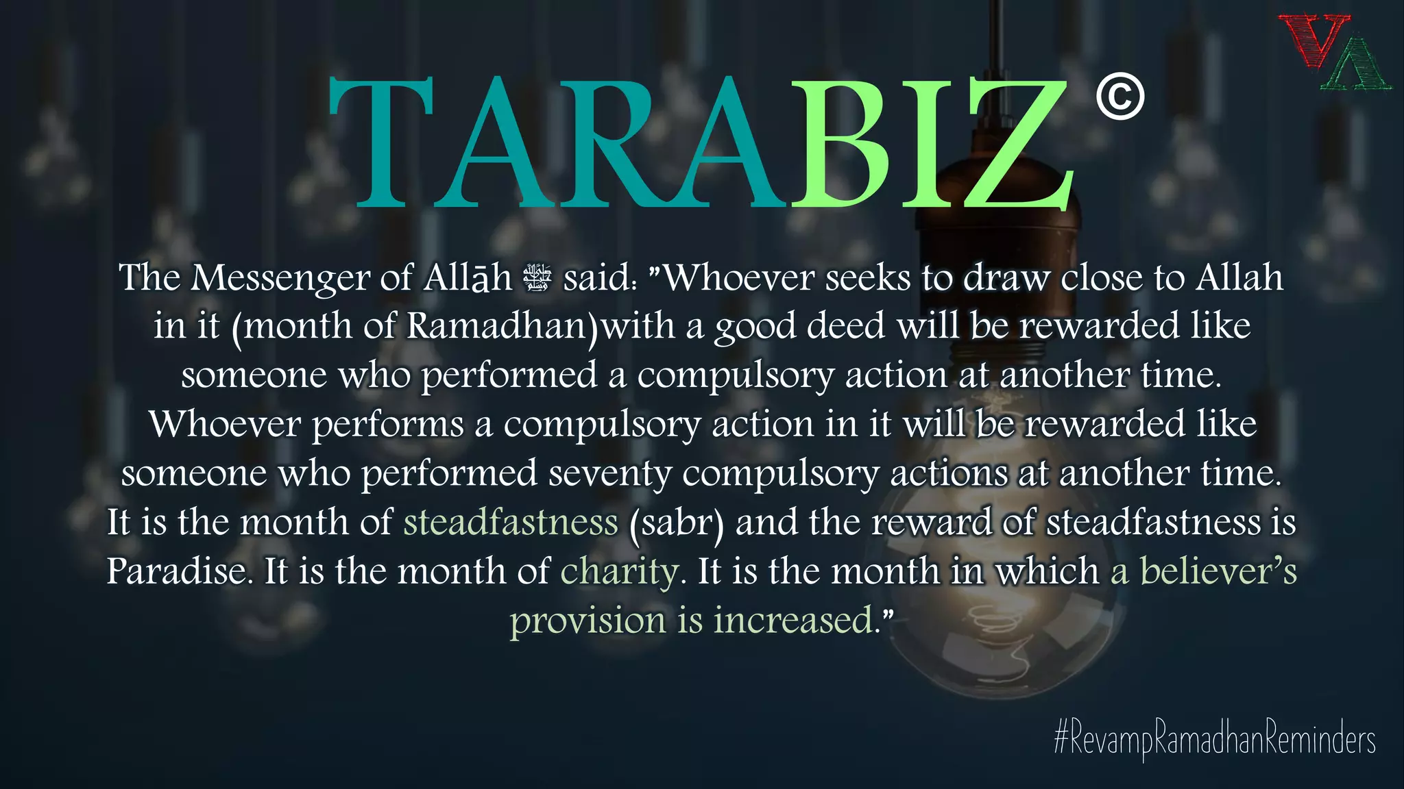 TARABIZThe Messenger of Allāh ‫ﷺ‬ said: ”Whoever seeks to draw close to Allah
in it (month of Ramadhan)with a good deed will be rewarded like
someone who performed a compulsory action at another time.
Whoever performs a compulsory action in it will be rewarded like
someone who performed seventy compulsory actions at another time.
It is the month of steadfastness (sabr) and the reward of steadfastness is
Paradise. It is the month of charity. It is the month in which a believer’s
provision is increased.”
©
#RevampRamadhanReminders
 