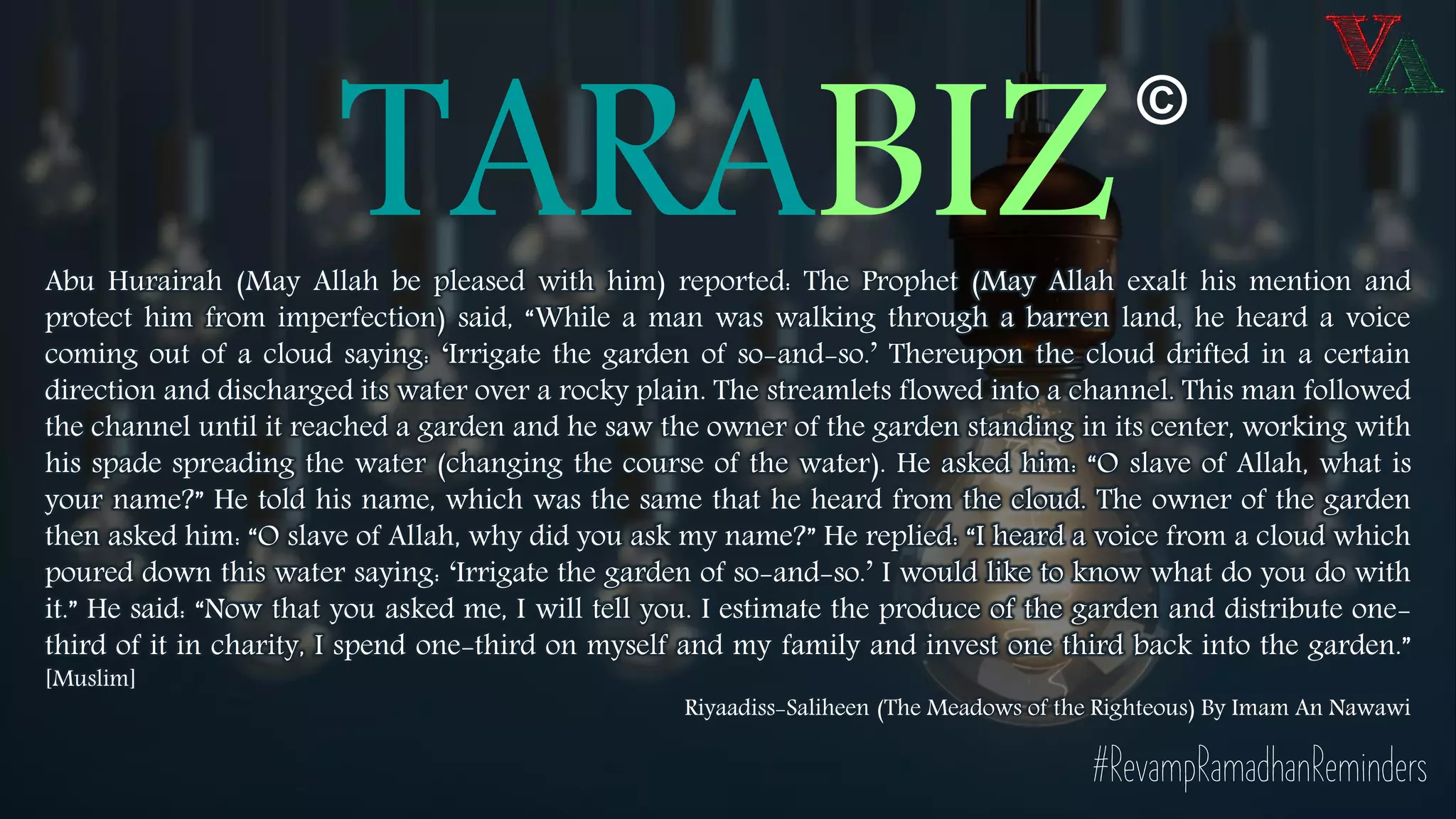 TARABIZAbu Hurairah (May Allah be pleased with him) reported: The Prophet (May Allah exalt his mention and
protect him from imperfection) said, “While a man was walking through a barren land, he heard a voice
coming out of a cloud saying: ‘Irrigate the garden of so-and-so.’ Thereupon the cloud drifted in a certain
direction and discharged its water over a rocky plain. The streamlets flowed into a channel. This man followed
the channel until it reached a garden and he saw the owner of the garden standing in its center, working with
his spade spreading the water (changing the course of the water). He asked him: “O slave of Allah, what is
your name?” He told his name, which was the same that he heard from the cloud. The owner of the garden
then asked him: “O slave of Allah, why did you ask my name?” He replied: “I heard a voice from a cloud which
poured down this water saying: ‘Irrigate the garden of so-and-so.’ I would like to know what do you do with
it.” He said: “Now that you asked me, I will tell you. I estimate the produce of the garden and distribute one-
third of it in charity, I spend one-third on myself and my family and invest one third back into the garden.”
[Muslim]
Riyaadiss-Saliheen (The Meadows of the Righteous) By Imam An Nawawi
©
#RevampRamadhanReminders
 