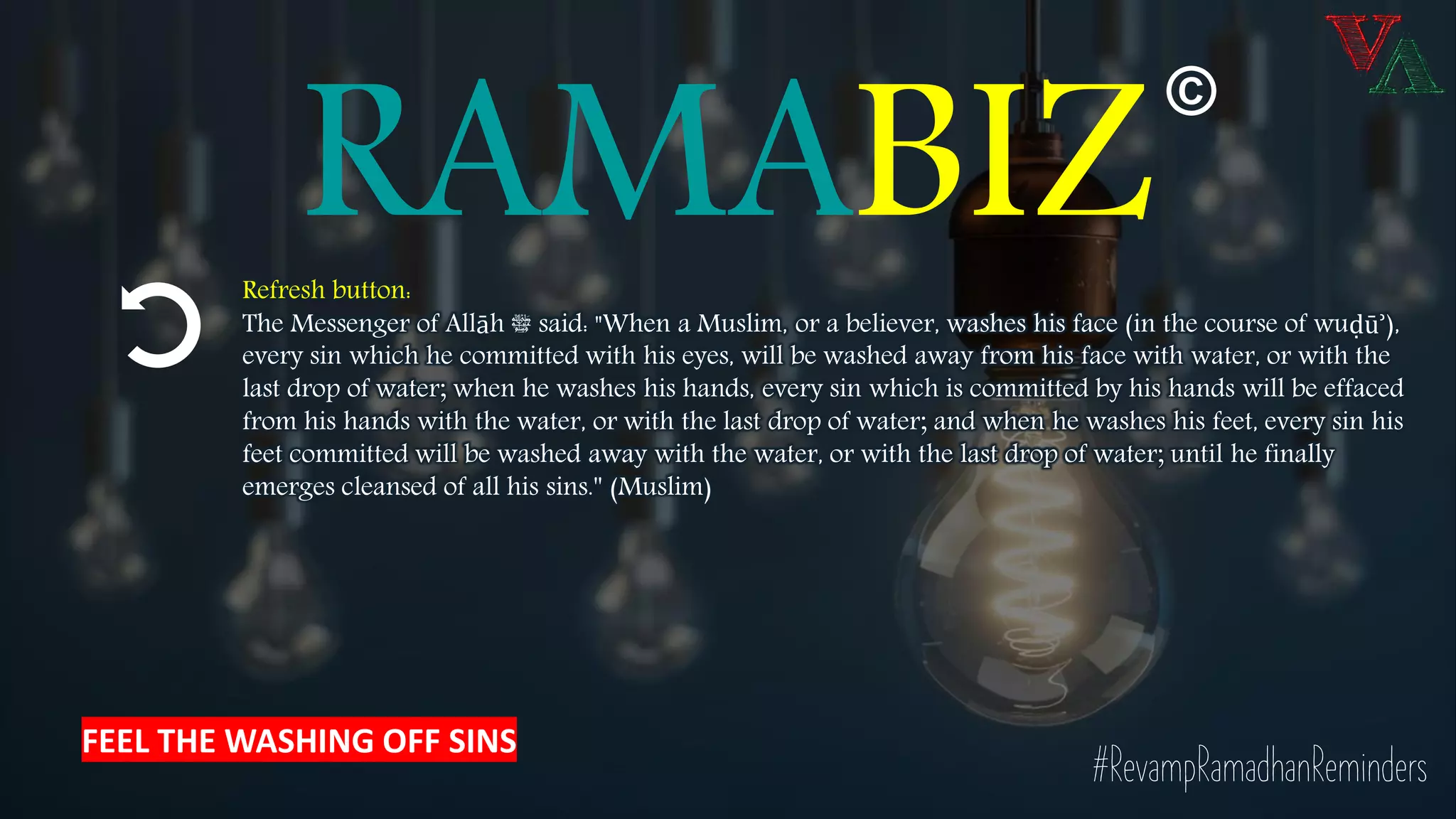 RAMABIZRefresh button:
The Messenger of Allāh ‫ﷺ‬ said: "When a Muslim, or a believer, washes his face (in the course of wuḍūʾ),
every sin which he committed with his eyes, will be washed away from his face with water, or with the
last drop of water; when he washes his hands, every sin which is committed by his hands will be effaced
from his hands with the water, or with the last drop of water; and when he washes his feet, every sin his
feet committed will be washed away with the water, or with the last drop of water; until he finally
emerges cleansed of all his sins.'' (Muslim)
#RevampRamadhanReminders
©
FEEL THE WASHING OFF SINS
 