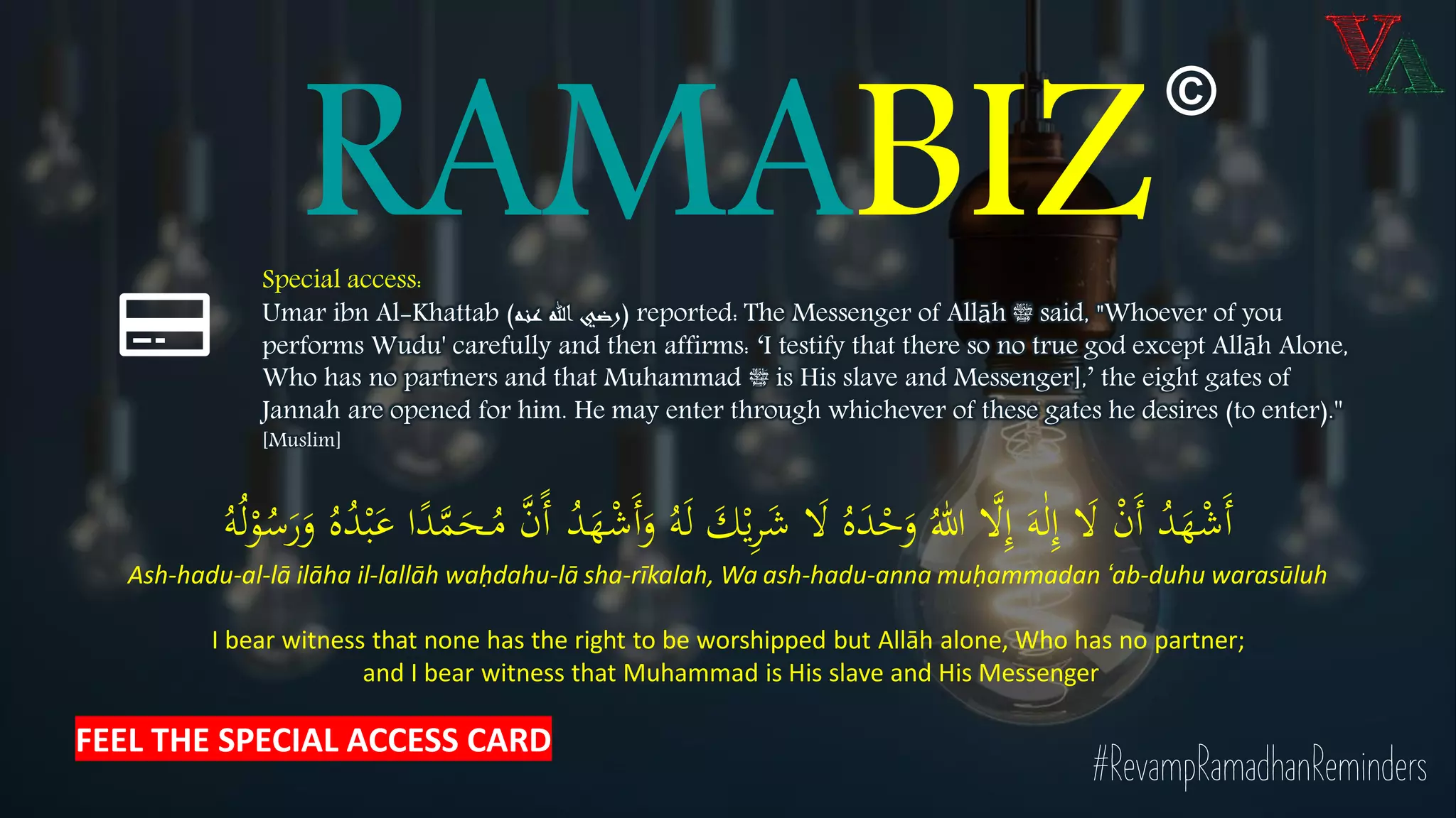 RAMABIZSpecial access:
Umar ibn Al-Khattab (‫عنه‬ ‫هللا‬ ‫)رضي‬ reported: The Messenger of Allāh ‫ﷺ‬ said, "Whoever of you
performs Wudu' carefully and then affirms: ‘I testify that there so no true god except Allāh Alone,
Who has no partners and that Muhammad ‫ﷺ‬ is His slave and Messenger],’ the eight gates of
Jannah are opened for him. He may enter through whichever of these gates he desires (to enter).''
[Muslim]
#RevampRamadhanReminders
َ‫َل‬ ْ‫ن‬َ‫أ‬ ُ‫د‬َ‫ه‬ْ‫ش‬َ‫أ‬َ‫ه‬ٰ‫ل‬ِ‫إ‬ُ‫ه‬َ‫ل‬ َ‫ك‬ْ‫ي‬ِ‫ر‬َ‫ش‬ َ‫َل‬ ُ‫ه‬َ‫د‬ْ‫ح‬َ‫و‬ ُ‫هللا‬ ‫ا‬‫َل‬ِ‫إ‬ُ‫د‬َ‫ه‬ْ‫ش‬َ‫أ‬َ‫و‬ُ‫ل‬ْ‫و‬ُ‫س‬َ‫ر‬َ‫و‬ ُ‫ه‬ُ‫د‬ْ‫ب‬َ‫ع‬ ‫ا‬ً‫د‬‫ا‬‫م‬َ‫ـح‬ُ‫م‬ ‫ا‬‫ن‬ً‫أ‬ُ‫ه‬
Ash-hadu-al-lā ilāha il-lallāh waḥdahu-lā sha-rīkalah, Wa ash-hadu-anna muḥammadan ‘ab-duhu warasūluh
I bear witness that none has the right to be worshipped but Allāh alone, Who has no partner;
and I bear witness that Muhammad is His slave and His Messenger
©
FEEL THE SPECIAL ACCESS CARD
 